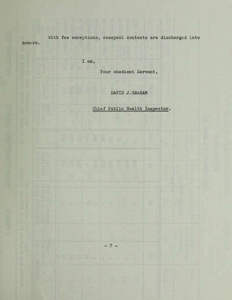 With few exceptions, cesspool contents are discharged into sewers. I am, Your obedient Servant, DAVID J.GRAHAM Chief Public Health Inspector.