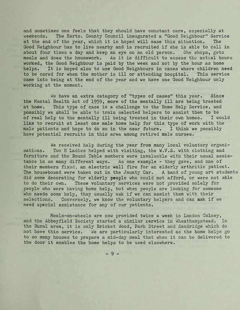 and sometimes one feels that they should have constant care, especially at weekends. The Herts. County Council inaugurated a Good Neighbour Service at the end of the year, which it is hoped will ease this situation. The Good Neighbour has to live nearby and is recruited if she is able to call in about four times a day and keep an eye on an old person. She shops, gets meals and does the housework. As it is difficult to assess the actual hours worked, the Good Neighbour is paid by the week and not by the hour as home helps. It is hoped also to use Good Neighbours in cases where children need to be cared for when the mother is ill or attending hospital. This service came into being at the end of the year and we have one Good Neighbour only working at the moment. V/e have an extra category of types of cases this year. Since the Mental Health Act of 1959» more of the mentally ill are being treated at home. This type of case is a challenge to the Home Help Service, and possibly we shall be able to train selected helpers to assist them to be of real help to the mentally ill being treated in their own homes. I would like to recruit at least one male home help for this type of work with the male patients and hope to do so in the near future. I think we possibly have potential recruits in this area among retired male nurses. We received help during the year from many local voluntary organi¬ sations. Toe H Ladies helped with visiting, the W.V.S. with clothing and furniture and the Round Table members were invaluable with their usual assis¬ tance in so many different ways. As one example - they gave, and one of their members fixed, an electric wall fire for an elderly arthritic patient. The housebound were taken out in the Jaunty Car. A band of young art students did some decorating for elderly people who could not afford, or were not able to do their own. These voluntary services were not provided solely for people who were having home help, but when people are looking for someone who needs some help, they usually ask if we can assist them with their selections. Conversely, we know the voluntary helpers and can ask if we need special assistance for any of our patients. Meals-on-wheels are nov/ provided twice a week in London Colney, aind the Abbeyfield Society started a similar service in Wheathampstead. In the Rural area, it is only Bricket Wood, Park Street and Sandridge which do not have this service. 'We are particularly interested as the home helps go to so many houses to prepare a mid-day meal that when it can be delivered to the door it enables the home helps to be used elsewhere.