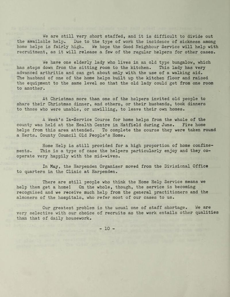We are still very short staffed, and it is difficult to divide out the available help. Due to the type of work the incidence of sickness aunong home helps is fairly high. We hope the Gtood Neighbour Service will help with recruitment, as it will release a few of the regular helpers for other cases. We have one elderly lady who lives in an old type bungalow, which has steps down from the sitting room to the kitchen. This lady has very advanced arthritis and can get about only with the use of a walking aid. The husband of one of the home helps built up the kitchen floor and raised the equipment to the same level so that the old lady could get from one room to another. At Christmas more than one of the helpers invited old people to share their Christmas dinner, and others, or their husbands, took dinners to those who were unable, or unwilling, to leave their own homes. A Week's In-Service Course for home helps from the whole of the county was held at the Health Centre in Hatfield during June. Five home helps from this airea attended. To complete the course they were taken round a Herts. County Council Old People's Home. Home Help is still provided for a high proportion of home confine¬ ments. This is a type of case the helpers particularly enjoy and they co¬ operate very happily with the mid-wives. In May, the Hairpenden Organiser moved from the Divisional. Office to quarters in the Clinic at Harpenden. There are still people who think the Home Help Service means we help them get a home! On the whole, though, the service is becoming recognised and we receive much help from the generail practitioners and the almoners of the hospitaJ.s, who refer most of our cases to us. Our greatest problem is the usual one of staff shortage. We are very selective with our choice of recruits as the work entails other qualities than that of daily housework.