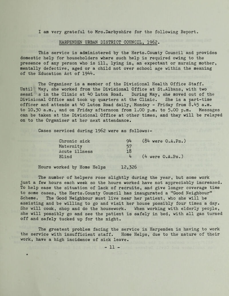 I am very grateful to Mrs.Darbyshire for the following Report. HARPENDEN URBAN DISTRICT COUNCIL, 1962. This service is administered by the Herts.County Council and provides domestic help for householders where such help is required owing to the presence of any person who is ill, lying in, an expectant or nursing mother, mentally defective, aged or a child not over school age within the meaning of the Education Act of 19^^. The Organiser is a member of the Divisional Health Office Staff. Until May, she worked from the Divisional Office at St.Albans, with two sessi s in the Clinic at 40 Luton Road. During May, she moved out of the Divisional Office and took up quarters at the Clinic. She is a part-time officer and attends at 40 Luton Road daily, Monday - Friday from 8.45 a.m. to 10.30 a.m., and on Friday afternoon from 1.00 p.m. to 5*00 p.m. Messages can be taken at the Divisional Office at other times, and they will be relayed on to the Organiser at her next attendance. Cases serviced during I962 were as follows Chronic sick Maternity Acute illness Blind Hours worked by Horae Helps 94 (84 were O.A.Ps.) 57 18 4 (4 were O.A.Ps.) 12,326 The number of helpers rose slightly during the year, but some work just a few hours each week so the hours worked have not appreciably increased. To help ease the situation of lack of recruits, and give longer coverage time to some cases, the Herts.County Council has inaugurated a Good Neighbour Scheme. The Good Neighbour must live near her patient, who she will be assisting and be willing to go and visit her house possibly four times a day. She will cook, shop and do the housework. When working with elderly people, she will possibly go and see the patient is safely in bed, with all gas turned off and safely tucked up for the night. The greatest problem facing the service in Harpenden is having to work the service with insufficient staff. Home Helps, due to the nature of their work, have a high incidence of sick leave.