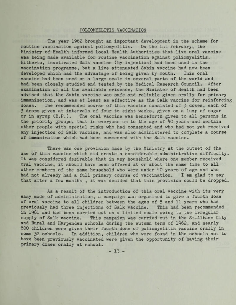 POLIOMYELITIS VACCINATION The year 1962 brought an important development in the scheme for routine vaccination against poliomyelitis. On the 1st February, the Ministry of Health informed Local Health Authorities that live oral vaccine was being made available for routine vaccination against poliomyelitis. Hitherto, inactivated Salk vaccine (by injection) had been used in the vaccination programme, but a live attenuated Sabin vaccine had now been developed which had the advantage of being given by mouth. This oral vaccine had been used on a large scale in several parts of the world and had been closely studied and tested by the Medical Research Council. After examination of all the available evidence, the Minister of Health had been advised that the Sabin vaccine was safe and reliable given orally for primary immunisation, and was at least as effective as the Salk vaccine for reinforcing doses. The recommended course of this vaccine consisted of 3 doses, each of 3 drops given at intervals of four to eight weeks, given on a lump of sugar or in syrup (B.P.). The oral vaccine was henceforth given to all persons in the priority groups, that is everyone up to the age of 40 years and certain other people with special risks who had consented and who had not yet received any injection of Salk vaccine, and was also administered to complete a course of immunisation which had been commenced with the Salk vaccine. There was one provision made by the Ministry at the outset of the use of this vaccine which did create a considerable administrative difficulty. It was considered desirable that in any household where one member received oral vaccine, it should have been offered at or about the same time to all other members of the same household who were under 40 years of age and who had not already had a full primary course of vaccination. I am glad to say that after a few months , it was decided that this provision could be dropped. As a result of the introduction of this oral vaccine with its very easy mode of administration, a campaign was organised to give a fourth dose of oral vaccine to all children between the ages of 3 and 11 years who had previously had three injections of Salk vaccine. This had been recommended in 1961 and had been carried out on a limited scale owing to the irregular supply of Salk vaccine. This campaign was carried out in the St.Albe-ns City and Rural and Harpenden schools during the autumn terra of 1962, and nearly 800 children were given their fourth dose of poliomyelitis vaccine orally in some 32 schools. In addition, children who were found in the schools not to have been previously vaccinated were given the opportunity of having their primary doses orally at school.