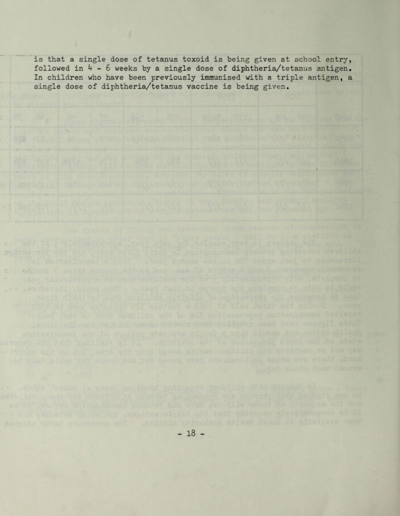 is that a single dose of tetanus toxoid is being given at school entry, followed in 4 - 6 weeks by a single dose of diphtheria/tetanus antigen. In children who have been previously immunised with a triple aintigen, a single dose of diphtheria/tetanus vaccine is being given.