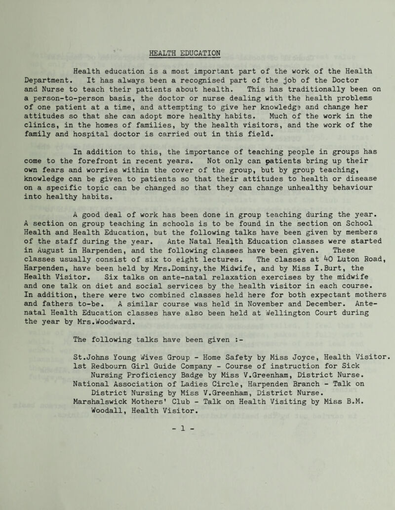 HEALTH EDUCATION Health education is a most important part of the work of the Health Department. It has always been a recognised part of the job of the Doctor and Nurse to teach their patients about health. This has traditionally been on a person-to-person basis, the doctor or nurse dealing with the health problems of one patient at a time, and attempting to give her knowledge and change her attitudes so that she can adopt more healthy habits. Much of the work in the clinics, in the homes of families, by the health visitors, and the work of the family and hospital doctor is carried out in this field. In addition to this, the importance of teaching people in groups has come to the forefront in recent years. Not only can patients bring up their own fears and worries within the cover of the group, but by group teaching, knowledge can be given to patients so that their attitudes to health or disease on a specific topic can be changed so that they can change unhealthy behaviour into healthy habits. A good deal of work has been done in group teaching during the year. A section on group teaching in schools is to be found in the section on School Health and Health Education, but the following talks have been given by members of the staff during the year. Ante Natal Health Education classes were started in August in Harpenden, and the following classes have been given. These classes usually consist of six to eight lectures. The classes at 40 Luton Road, Harpenden, have been held by Mrs.Dominy,the Midwife, and by Miss I.Burt, the Health Visitor. Six talks on suite-natal relaxation exercises by the midwife and one talk on diet and social services by the health visitor in each course. In addition, there were two combined classes held here for both expectant mothers and fathers to-be. A similar course was held in November and December. Ante¬ natal Health Education classes have also been held at Wellington Court during the year by Mrs.Woodward. The following talks have been given :- St.Johns Young Wives Group - Home Safety by Miss Joyce, Health Visitor. 1st Redbourn Girl Guide Company - Course of instruction for Sick Nursing Proficiency Badge by Miss V.Greenham, District Nurse. National Association of Ladies Circle, Harpenden Branch - Talk on District Nursing by Miss V.Greenham, District Nurse. Marshalswick Mothers* Club - Talk on Health Visiting by Miss B.M. Woodall, Health Visitor.
