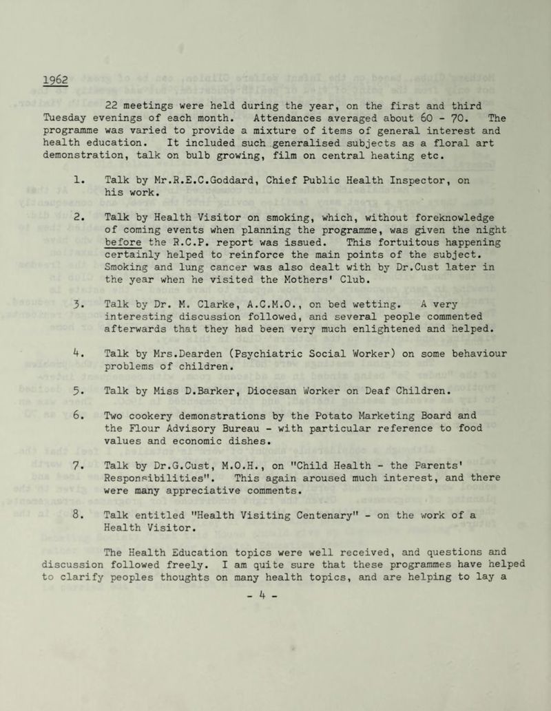 1962 22 meetings were held during the year, on the first and third Tuesday evenings of each month. Attendances averaged about 60 - 70. The programme was varied to provide a mixture of items of general interest and health education. It included such .generalised subjects as a floral art demonstration, talk on bulb growing, film on central heating etc. 1. Talk by Mr.R.E.C.Goddard, Chief Public Health Inspector, on his work. 2. Talk by Health Visitor on smoking, which, without foreknowledge of coming events when planning the programme, was given the night before the R.C.P. report was issued. This fortuitous happening certainly helped to reinforce the main points of the subject. Smoking and lung cancer was also dealt with by Dr.Cust later in the year when he visited the Mothers' Club. 3. Talk by Dr. M. Clarke, A.C.M.O., on bed wetting. A very interesting discussion followed, and several people commented afterwards that they had been very much enlightened and helped. 4. Talk by Mrs.Dearden (Psychiatric Social Worker) on some behaviour problems of children. 5. Talk by Miss D.Barker, Diocesein Worker on Deaf Children. 6. Two cookery demonstrations by the Potato Marketing Board and the Flour Advisory Bureau - with particular reference to food values Sind economic dishes. 7. Talk by Dr.G.Cust, M.O.H., on Child Health - the Parents' Responsibilities. This again aroused much interest, and there were meuiy appreciative comments. 8. Talk entitled Health Visiting Centenary - on the work of a Health Visitor. The Health Education topics were well received, and questions and discussion followed freely. I am quite sure that these programmes have helped to clarify peoples thoughts on many health topics, and are helping to lay a