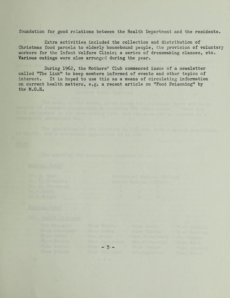 foundation for good relations between the Health Department and the residents. Extra activities included the collection and distribution of Christmas food parcels to elderly housebound people, the provision of voluntary workers for the Infant Welfare Clinic; a series of dressmaking classes, etc. Various outings were also arranged during the year. During 1962, the Mothers' Club commenced issue of a newsletter called The Link to keep members informed of events and other topics of interest. It is hoped to use this as a means of circulating information on current health matters, e.g. a recent article on Food Poisoning by the M.O.H.