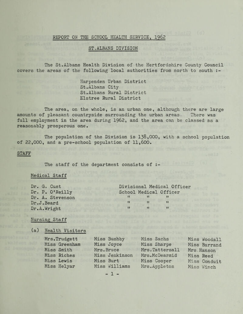 REPORT ON THE SCHOOL HEALTH SERVICE, 1962 ST.ALBANS DIVISION The St.Albans Health Division of the Hertfordshire County Council covers the areas of the following local authorities from north to south Harpenden Urban District St.Albans City St.Albans Rural District Elstree Rural District The area, on the whole, is an urban one, although there are large amounts of pleasant countryside surrounding the urban areasc There was full employment in the area during 19^2, and the area can be classed as a reasonably prosperous one. The population of the Division is 138,000, with a school population of 22,000, and a pre-school population of 11,600. STAFF The staff of the department consists of Medical Staff Dr. Go Oust Divisional Medical Officer Dr. P. O'Reilly School Medical Officer Dr. A. Stevenson ”   Dr.JoBeard    Dr.A.Wright    Nursing Staff (a) Health Visitors Mrs.Trudgett Miss Greenham Miss Smith Miss Riches Miss Lewis Miss Helyar Miss Bushby Miss Joyce Mrs.Bruce Miss Jenkinson Miss Burt Miss Williams Miss Sachs Miss Sharpe Mrs 0 Tattersail Mrs.McDearmid Miss Cooper Mrs.Appleton Miss Woodall Miss Barrand Mrs.Hanson Miss Reed Miss Conduit Miss Winch
