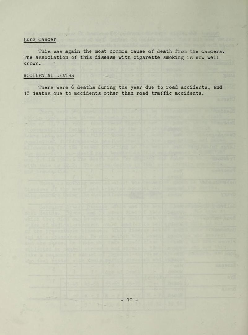 Lung Cancer This was again the most common cause of death from the cancers. The association of this disease with cigarette smoking is now well known. ACCIDENTAL DEATHS There were 6 deaths during the year due to road accidents, and l6 deaths due to accidents other than road traffic accidents.