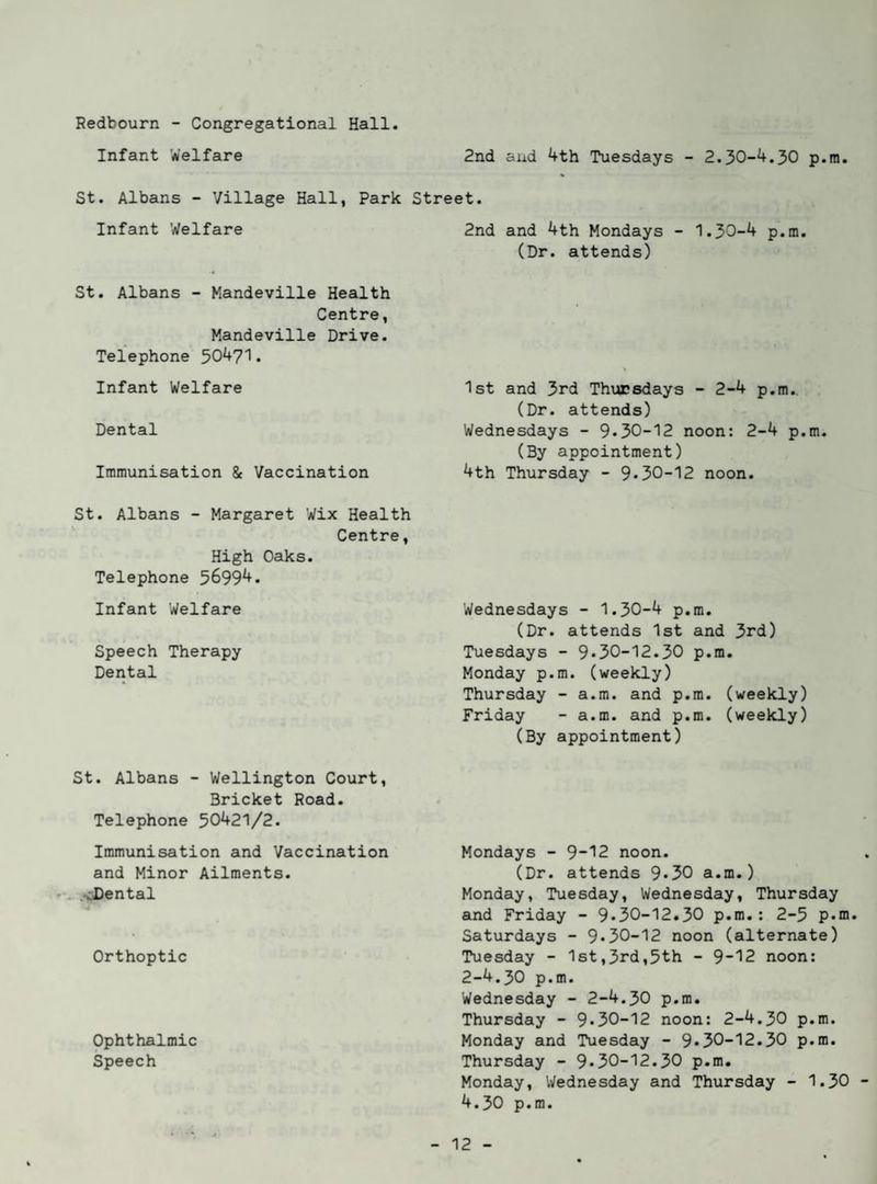 2nd and 4th Tuesdays - 2.30-4.30 p.ra. Redbourn - Congregational Hall. Infant Welfare St. Albans - Village Hall, Park Street. Infant Welfare St, Albans - Mandeville Health Centre, Mandeville Drive. Telephone 50471. Infant Welfare Dental Immunisation & Vaccination St. Albans - Margaret Wix Health Centre, High Oaks. Telephone 56994. Infant Welfare Speech Therapy Dental St. Albans - Wellington Court, Bricket Road. Telephone 50421/2. Immunisation and Vaccination and Minor Ailments. '. .vDental Orthoptic Ophthalmic Speech 2nd and 4th Mondays - 1.30-4 p.m. (Dr. attends) 1st and 3rd Thursdays - 2-4 p.m. (Dr. attends) Wednesdays - 9*30-12 noon: 2-4 p.m. (By appointment) 4th Thursday - 9*30-12 noon. Wednesdays - 1.30-4 p.m. (Dr. attends 1st and 3rd) Tuesdays - 9*30-12.30 p.m, Monday p.m. (weekly) Thursday - a.m. and p.m. (weekly) Friday - a.m. and p.m. (weekly) (By appointment) Mondays - 9“12 noon. (Dr. attends 9*30 a.m.) Monday, Tuesday, Wednesday, Thursday and Friday - 9*30-12.30 p.m.: 2-5 p.m. Saturdays - 9*30-12 noon (alternate) Tuesday - 1st,3rd,5th - 9~12 noon: 2-4.30 p.m. Wednesday - 2-4.30 p.m. Thursday - 9*30-12 noon: 2-4.30 p.m. Monday and Tuesday - 9*30-12.30 p.m. Thursday - 9*30-12.30 p.m. Monday, Wednesday and Thursday - 1.30 4.30 p.m.