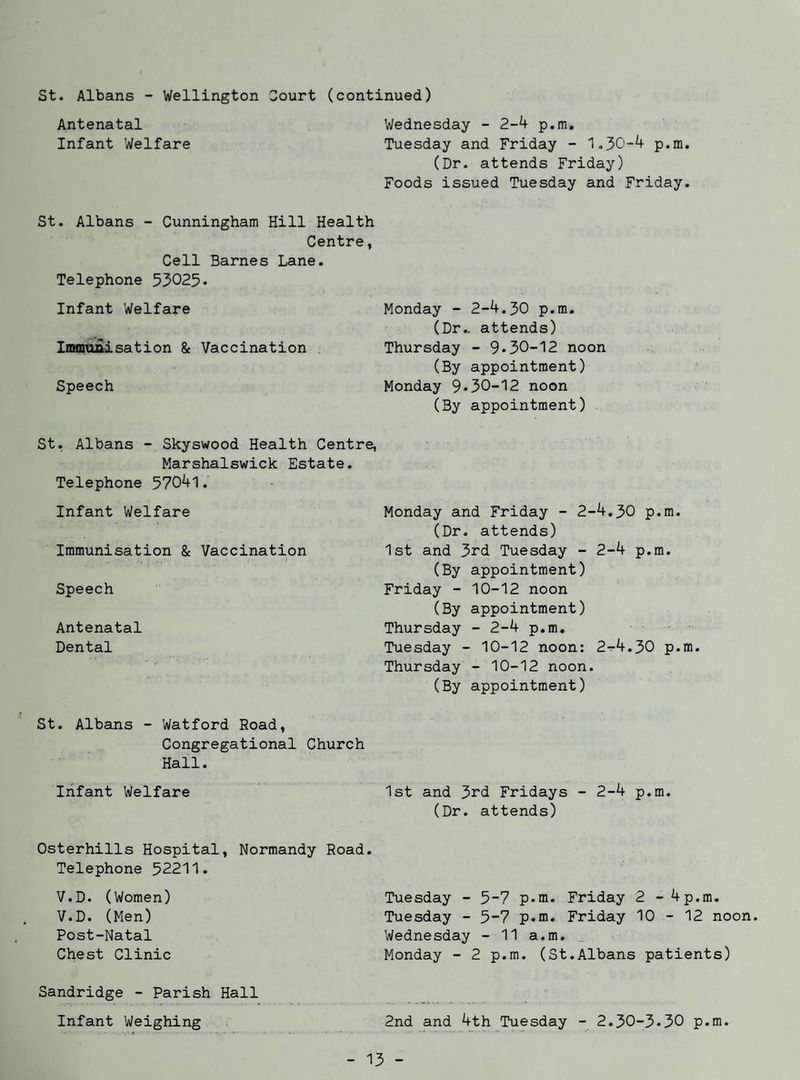 St. Albans - Wellington Court (continued) Antenatal Wednesday - 2-4 p.m. Infant Welfare Tuesday and Friday - 1.30-4 p.m. (Dr. attends Friday) Foods issued Tuesday and Friday. St. Albans - Cunningham Hill Health Centre, Cell Barnes Lane. Telephone 53025• Infant Welfare Monday - 2-4.30 p.m. (Dr., attends) Immunisation & Vaccination Thursday - 9*30-12 noon (By appointment) Speech Monday 9*30-12 noon (By appointment) St. Albans - Skyswood Health Centre, Marshalswick Estate. Telephone 57041. Infant Welfare Immunisation & Vaccination Speech Antenatal Dental St. Albans - Watford Road, Congregational Church Hall. Infant Welfare Osterhills Hospital, Normandy Road. Telephone 52211. V.D. (Women) V.D. (Men) Post-Natal Chest Clinic Sandridge - Parish Hall Infant Weighing Monday and Friday - 2-4.30 p.m. (Dr. attends) 1st and 3rd Tuesday - 2-4 p.m. (By appointment) Friday - 10-12 noon (By appointment) Thursday - 2-4 p.m. Tuesday - 10-12 noon: 2^4.30 p.m. Thursday - 10-12 noon. (By appointment) 1st and 3rd Fridays - 2-4 p.m. (Dr. attends) Tuesday - 5-7 p.m. Friday 2 - 4p.m. Tuesday - 5-7 p.m. Friday 10 - 12 noon. Wednesday - 11 a.m. _ Monday - 2 p.m. (St.Albans patients) 2nd and 4th Tuesday - 2.30-3*30 p.m.