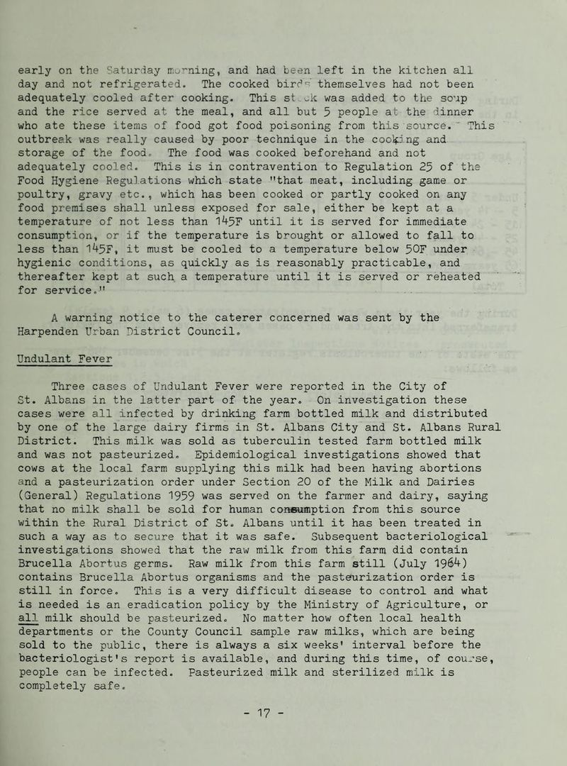 early on the Saturday mo’^ning, and had been left in the kitchen all day and not refrigerated. The cooked bird'^ themselves had not been adequately cooled after cooking. This st -k was added to the soup and the rice served at the meal, and all but 5 people at the dinner who ate these items of food got food poisoning from this source. This outbreak was really caused by poor technique in the cool^ing and storage of the food. The food was cooked beforehand and not adequately cooled. This is in contravention to Regulation 25 of the Food Hygiene Regulations which state that meat, including game or poultry, gravy etc., which has been cooked or partly cooked on any food premises shall unless exposed for sale, either be kept at a temperature of not less than 145F until it is served for immediate consumption, or if the temperature is brought or allowed to fall to less than 145F, it must be cooled to a temperature below 5OF under hygienic conditions, as quickly as is reasonably practicable, and thereafter kept at such a temperature until it is served or reheated for service. A warning notice to the caterer concerned was sent by the Harpenden Urban District Council. Undulant Fever Three cases of Undulant Fever were reported in the City of St. Albans in the latter part of the year. On investigation these cases were all infected by drinking farm bottled milk and distributed by one of the large dairy firms in St. Albans City and St. Albans Rural District. This milk was sold as tuberculin tested farm bottled milk and was not pasteurized. Epidemiological investigations showed that cows at the local farm supplying this milk had been having abortions and a pasteurization order under Section 20 of the Milk and Dairies (General) Regulations 1959 was served on the farmer and dairy, saying that no milk shall be sold for human consumption from this source within the Rural District of St. Albans until it has been treated in such a way as to secure that it was safe. Subsequent bacteriological investigations showed that the raw milk from this farm did contain Brucella Abortus germs. Raw milk from this farm still (July 1964) contains Brucella Abortus organisms and the pasteurization order is still in force. This is a very difficult disease to control and what is needed is an eradication policy by the Ministry of Agriculture, or all milk should be pasteurized. No matter how often local health departments or the County Council sample raw milks, which are being sold to the public, there is always a six weeks' interval before the bacteriologist's report is available, and during this time, of course, people can be infected. Pasteurized milk and sterilized milk is completely safe.