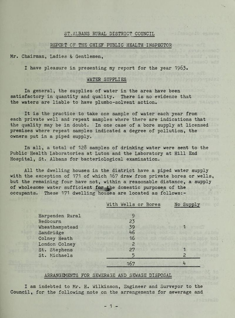 ST.ALBANS RURAL DISTRICT COUNCIL REPCRT CF THE CHIEF PUBLIC HEALTH INSPECTOR Mr. Chairman, Ladies & Gentlemen, I have pleasure in presenting my report for the year 1963. WATER SUPPLIES In general, the supplies of water in the area have been satisfactory in quantity and quality. There is no evidence that the waters are liable to have plumbo-solvent action. It is the practice to take one sample of water each year from each private well and repeat samples where there are indications that the quality may be in doubt. In one case of a bore supply at licensed premises where repeat samples indicated a degree of pollution, the owners put in a piped supply. In all, a total of 128 samples of drinking water were sent to the Public Health Laboratories at Luton and the Laboratory at Hill End Hospital, St. Albans for bacteriological examination. All the dwelling houses in the district have a piped water supply with the exception of 171 of which 16? draw from private bores or wells, but the remaining four have not, within a reasonable distance, a supply of wholesome water sufficient for-gj^e domestic purposes of the ^ occupants. These I7I dwelling houses are located as follows:- With Wells or Bores No Supply Harpenden Rural 9 Redbourn 23 Wheathampstead 39 1 Sandridge 46 Colney Heath 16 London Colney 2 St. Stephens 27 1 St. Michaels 3 2 167 4 ARRANGEMENTS FOR SEWERAGE ATJD SEWAGE DISPOSAL I am indebted to Mr. H. Wilkinson, Engineer and Surveyor to the Council, for the following note on the arrangements for sewerage and