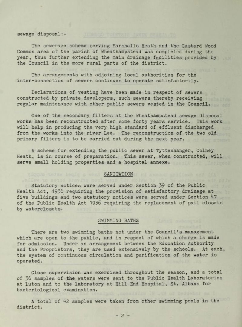 sewage disposal The sewerage scheme serving Marshalls Heath and the Gustard Wood Common area of the parish of Wheathampstead was completed during the year, thus further extending the main drainage facilities provided by the Council in the more rural parts of the district. The arrangements with adjoining local authorities for the inter-connection of sewers continues to operate satisfactorily. Declarations of vesting have been made in respect of sewers constructed by private developers, such sewers thereby receiving regular maintenance with other public sewers vested in the Council, One of the secondary filters at the Wheathampstead sewage disposal works has been reconstructed after some forty years service. This work will help in producing the very high standard of effluent discharged from the works into the river Lee. The reconstruction of the two old primary filters is to be carried out during the next year. A scheme for extending the public sewer at Tyttenhanger, Colney Heath, is in course of preparation. This sewer, when constructed, will serve small holding properties and a hospital annexe. SANITATION Statutory notices were served under Section 39 of the Public Health Act, 1936 requiring the provision of satisfactory drainage at five buildings and two statutory notices were served under Section 47 of the Public Health Act 1936 requiring the replacement of pail closets by waterclosets. SWIMMING BATHS There are two swimming baths not under the Council's management which are open to the public, and in respect of which a charge is made for admission. Under an arrangement between the Education Authority and the Proprietors, they are used extensively by the schools. At each, the system of continuous circulation and purification of the water is operated. Close supervision was exercised throughout the season, and a total of 36 samples of the waters were sent to the Public Health Laboratories at Luton and to the laboratory at Hill End Hospital, St, Albans for bacteriological examination. A total of 42 samples were taken from other swimming 'pools in the district.