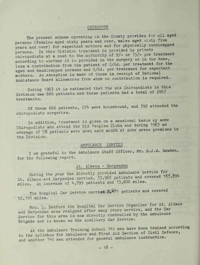 CHIROPODY The present scheme operating in the County provides for all aged persons (females aged sixty years and over, males aged sixty five years and over) for expectant mothers and for physically handicapped persons. In this Division treatment is provided by private chiropodists at a cost to the authority of 9/- or 15/- per treatment according to wnether it is provided in the surgery or in the home, less a contribution from the patient of 2/6d. per treatment for the aged and handicapped persons and 5/6d. per treatment for expectan mothers. An exception is made of those in receipt of National Assistance Board allowances from whom no contribution is required. During 1965 it is estimated that the six Chiropodists in this Division saw 666 patients and these patients had a total of 2967 treatments. Of these 666 patients, 2?^ were housebound, and 392 attended the chiropodists surgeries. In addition, treatment is given on a sessional basis oy some Chiropodists who attend the Old Peoples Clubs and during 9 3 an average of 58 patients were seen each month at some seven premises in the Division. AMBULANCE SERVIC3 I am grateful to the Ambulance Staff Officer, Mr. H.J.W. Bawden for the following report. St. Albans - Harpenden During the year the directly provided Ambulance Service for St. Albans and Harpenden carried, 33,965 patients and covere 3, 9 miles. An increase of 4,799 patients and 13,600 miles. The Hospital Car Service carried 2,471 patients and covered 52,101 miles. Mrs. L. Bedford the Hospital Car Service Organizer for St. Albans and Harpenden area resigned after many years f^rvice, and ^^e Ca Service^for this area is now directly controlled by the Ambulance Brigade and is known as the Auxiliary Car Service. At the Ambulance Training School men have been trained according to the syllabus for Ambulance and First Aid Section of Civil Defence, and another 140 men attended for general ambulance instruction.