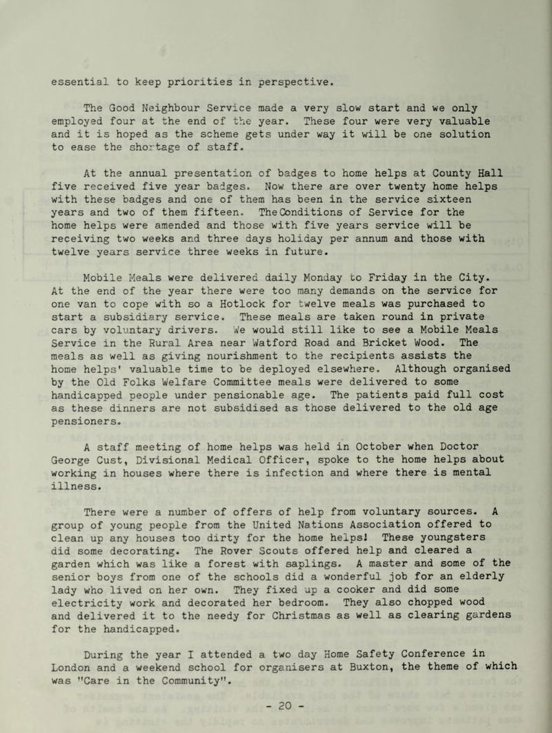 essential to keep priorities in perspective. The Good Neighbour Service made a very slow start and we only employed four at the end of the year. These four were very valuable and it is hoped as the scheme gets under way it will be one solution to ease the shortage of staff. At the annual presentation of badges to home helps at County Hall five received five year badges. Now there are over twenty home helps with these badges and one of them has been in the service sixteen years and two of them fifteen. The Conditions of Service for the home helps were amended and those with five years service will be receiving two weeks and three days holiday per annum and those with twelve years service three weeks in future. Mobile Meals were delivered daily Monday to Friday in the City. At the end of the year there were too many demands on the service for one van to cope with so a Hotlock for twelve meals was purchased to start a subsidiary service. These meals are tak,en round in private cars by voluntary drivers. We would still like to see a Mobile Meals Service in the Rural Area near Watford Road and Bricket Wood. The meals as well as giving nourishment to the recipients assists the home helps* valuable time to be deployed elsewhere. Although organised by the Old Folks Welfare Committee meals were delivered to some handicapped people under pensionable age. The patients paid full cost as these dinners are not subsidised as those delivered to the old age pensioners. A staff meeting of home helps was held in October when Doctor George Cust, Divisional Medical Officer, spoke to the home helps about working in houses where there is infection and where there is mental illness. There were a number of offers of help from voluntary sources. A group of young people from the United Nations Association offered to clean up any houses too dirty for the home helpsl These youngsters did some decorating. The Rover Scouts offered help and cleared a garden which was like a forest with saplings. A master and some of the senior boys from one of the schools did a wonderful job for an elderly lady who lived on her own. They fixed up a cooker and did some electricity work aixd decorated her bedroom. They also chopped wood and delivered it to the needy for Christmas as well as clearing gardens for the handicapped. During the year I attended a two day Home Safety Conference in London and a weekend school for organisers at Buxton, the theme of which was *'Care in the Community.