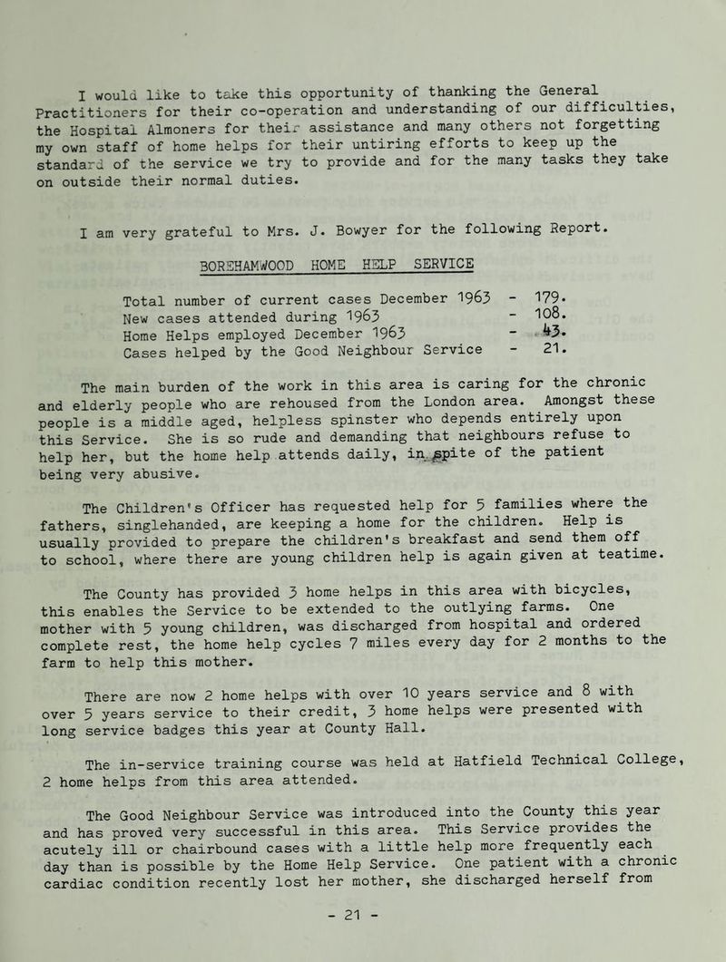 I would like to take this opportunity of thanking the General^ Practitioners for their co-operation and understanding of our difficulties, the Hospital Almoners for their assistance and many others not forgetting my own staff of home helps for their untiring efforts to keep up the standard of the service we try to provide and for the many tasks they take on outside their normal duties. I am very grateful to Mrs. J. Bowyer for the following Report. 30REHAMW00D HOME HELP SERVICE Total number of current cases December 1963 New cases attended during 1963 Home Helps employed December I963 Cases helped by the Good Neighbour Service 179. 108. ^3. 21. The main burden of the work in this area is caring for the chronic and elderly people who are rehoused from the London area. Amongst these people is a middle aged, helpless spinster who depends entirely upon this Service. She is so rude and demanding that neighbours refuse to help her, but the home help attends daily, in.^pite of the patient being very abusive. The Children's Officer has requested help for 5 families where the fathers, singlehanded, are keeping a home for the children. Help is usually provided to prepare the children's breakfast and send them off to school, where there are young children help is again given at teatime. The County has provided 3 home helps in this area with bicycles, this enables the Service to be extended to the outlying farms. One mother with 5 young children, was discharged from hospital and ordered complete rest, the home help cycles 7 miles every day for 2 months to the farm to help this mother. There are now 2 home helps with over 10 years service and 8 with over 5 years service to their credit, 3 home helps were presented with long service badges this year at County Hall. The in-service training course was held at Hatfield Technical College, 2 home helps from this area attended. The Good Neighbour Service was introduced into the County this year and has proved very successful in this area. This Service provides the acutely ill or chairbound cases with a little help more frequently each day than is possible by the Home Help Service. One patient with a chronic cardiac condition recently lost her mother, she discharged herself from