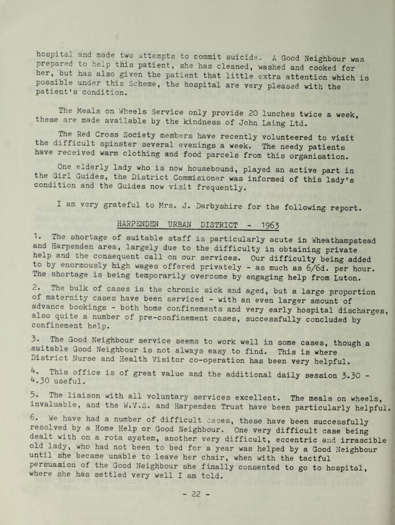 hospitaj. and made two ^ittempts to commit suicide. A Good Neighbour was prepared to help this patient, she has cleaned, washed and cooked for her, but has also given the patient that little extra attention which is possible under this Scheme, the hospital are very pleased with the patient's condition. The Meals on Wheels Service only provide 20 lunches twice a week, these are made available by the kindness of John Laing Ltd. The Red Cross Society members have recently volunteered to visit the difficult spinster several evenings a week. The needy patients have received warm clothing and food parcels from this organisation. ^One elderly lady who is now housebound, played an active part in the 'jirl Guides, the District Coramisioner was informed of this lady's condition and the Guides now visit frequently. I am very grateful to Mrs. J. Darbyshire for the following report. HARPSNDSN URBAN DISTRICT - I963 1. The shortage of suitable staff is particularly acute in Wheathampstead and Harpenden area, largely due to the difficulty in obtaining private help and the consequent call on our services. Our difficulty being added to by enormously high wages offered privately - as much as 6/6d. per hour. The shortage is being temporarily overcome by engaging help from Luton. 2. The bulk of cases is the chronic sick and aged, but a large proportion of maternity cases have been serviced - with an even larger amount of advance bookings - both home confinements and very early hospital discharges, also quite a number of pre-confinement cases, successfully concluded by confinement help. 3. The Good Neighbour service seems to work well in some cases, though a suitable Good Neighbour is not always easy to find. This is where District Nurse and Health Visitor co-operation has been very helpful. J+. This office is of great value and the additional daily session 3.30 - ^.30 useful. 5. The liaison with all voluntary services excellent. The meals on wheels, invaluable, and the W.V.S. and Harpenden Trust have been particularly helpful. 6. We have had a number of difficult cases, these have been successfully resolved by a Home Help or Good Neighbour. One very difficult case being dealt with on a rota system, another very difficult, eccentric and irrascible old lady, who had not been to bed for a year was helped by a Good Neighbour until she became unable to leave her chair, when with the tactful persuasion of the Good Neighbour she finally consented to go to hospital, where she has settled very well I am told.