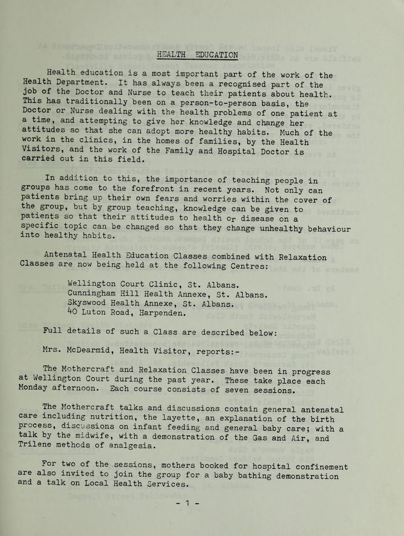HEALTH EDUCATION Health education is a most important part of the work of the Health Department. It has always been a recognised part of the job of the Doctor and Nurse to teach their patients about health. This has traditionally been on a person-to-person basis, the Doctor or Nurse dealing with the health problems of one patient at a time, and attempting to give her knowledge and change her attitudes so that she can adopt more healthy habits. Much of the work in the clinics, in the homes of families, by the Health Visitors, and the work of the Family and Hospital Doctor is carried out in this field. In addition to this, the importance of teaching people in groups has come to the forefront in recent years. Not only can patients bring up their own fears and worries within the cover of the group, but by group teaching, knowledge can be given to patients so that their attitudes to health or disease on a specific topic can be changed so that they change unhealthy behaviour into healthy habits. Antenatal Health Education Classes combined with Relaxation Classes are now being held at the following Centres: Wellington Court Clinic, St. Albans. Cunningham Hill Health Annexe, St. Albans. Skyswood Health Annexe, St. Albans. 4o Luton Road, Harpenden. Full details of such a Class are described below: Mrs. McDearraid, Health Visitor, reports:- The Mothercraft and Relaxation Classes have been in progress at Wellington Court during the past year. These take place each Monday afternoon, jiiach course consists of seven sessions. The Mothercraft talks and discussions contain general antenatal care including nutrition, the layette, an explanation of the birth process, discussions on infant feeding and general baby care; with a talk by the midwife, with a demonstration of the Gas and Air, and Trilene methods of analgesia. For two of the sessions, mothers booked for hospital confinement are also invited to join the group for a baby bathing demonstration and a talk on Local Health Services.