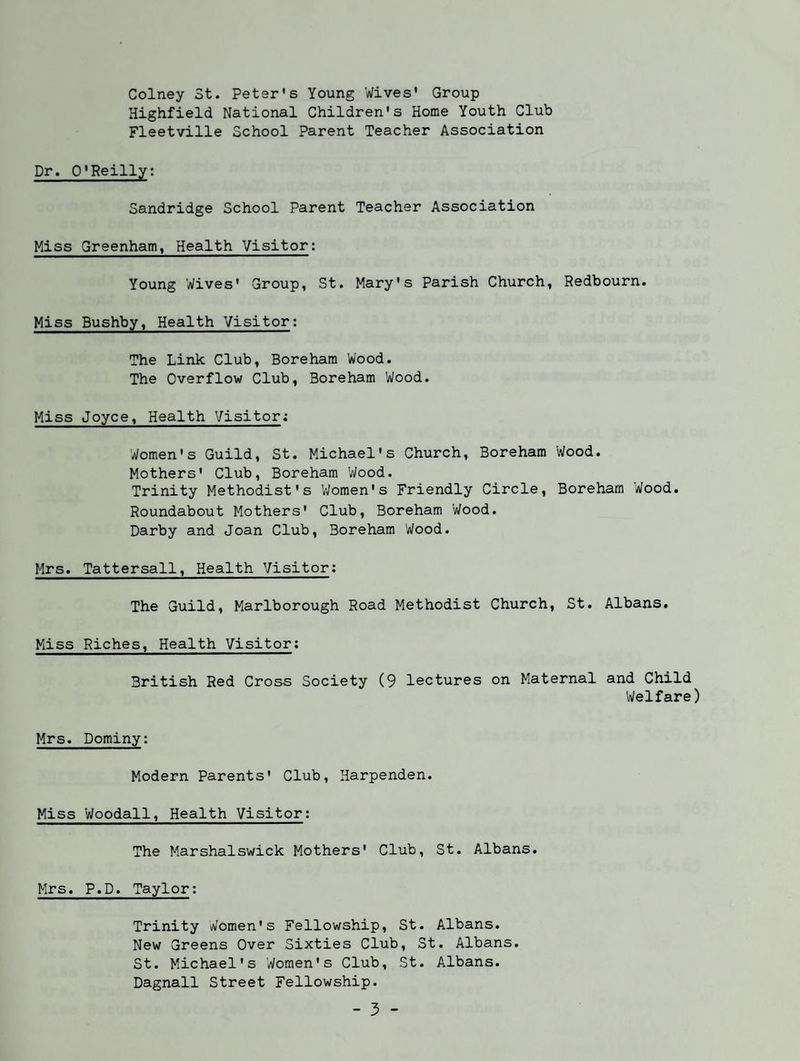 Colney 3t. Petsr's Young Wives* Group Highfield National Children's Home Youth Club Fleetville School Parent Teacher Association Dr. O’Reilly; Sandridge School Parent Teacher Association Miss Greenham, Health Visitor; Young Wives* Group, St. Mary's Parish Church, Redbourn. Miss Bushby, Health Visitor: The Link Club, Boreham Wood. The Overflow Club, Boreham Wood. Miss Joyce, Health Visitor: Women's Guild, St. Michael's Church, Boreham Wood. Mothers' Club, Boreham Wood. Trinity Methodist's V/omen's Friendly Circle, Boreham Wood. Roundabout Mothers' Club, Boreham Wood. Darby and Joan Club, Boreham Wood. Mrs. Tattersall, Health Visitor; The Guild, Marlborough Road Methodist Church, St. Albans. Miss Riches, Health Visitor: British Red Cross Society (9 lectures on Maternal and Child Welfare) Mrs. Dominy; Modern Parents' Club, Harpenden. Miss Woodall, Health Visitor: The Marshalswick Mothers' Club, St. Albans. Mrs. P.D. Taylor; Trinity Women's Fellowship, St. Albans. New Greens Over Sixties Club, St. Albans. St. Michael's Women's Club, St. Albans. Dagnall Street Fellowship.