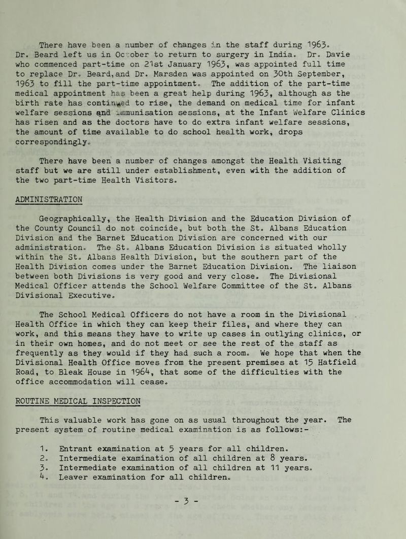 Dr. Beard left us in October to return to surgery in India. Dr. Davie who commenced part-time on 21st January 1963i was appointed full time to replace Dro Beard,and Dr. Marsden was appointed on 30th September, 1963 to fill the part-time appointment® The addition of the part-time medical appointment has been a great help during 1963, although as the birth rate has contin(,ked to rise, the demand on medical time for infant welfare sessions Md :^icmunisation sessions, at the Infant Welfare Clinics has risen and as the doctors have to do extra infant welfare sessions, the amount of time available to do school health work, drops correspondingly® There have been a number of changes amongst the Health Visiting staff but we are still under establishment, even with the addition of the two part-time Health Visitors. ADMINISTRATION Geographically, the Health Division and the Education Division of the County Covuacil do not coincide, but both the St. Albans Education Division and the Barnet Education Division are concerned with our administration. The St® Albans Education Division is situated wholly within the St. Albans Health Division, but the southern part of the Health Division comes under the Barnet Education Division. The liaison between both Divisions is very good and very close. The Divisional Medical Officer attends the School Welfare Committee of the St. Albans Divisional Executive. The School Medical Officers do not have a room in the Divisional Health Office in which they can keep their files, and where they can work, and this means they have to write up cases in outlying clinics, or in their own homes, and do not meet or see the rest of the staff as frequently as they would if they had such a room® We hope that when the Divisional Health Office moves from the present premises at 13 Hatfield Road, to Bleak House in 1964, that some of the difficulties with the office accommodation will cease. ROUTINE MEDICAL INSPECTION This valuable work has gone on as usual throughout the year. The present system of routine medical examination is as follows:- 1. Entrant examination at 5 years for all children. 2. Intermediate examination of all children at 8 years. 3® Intermediate examination of all children at 11 years. 4, Leaver examination for all children. - 3 -