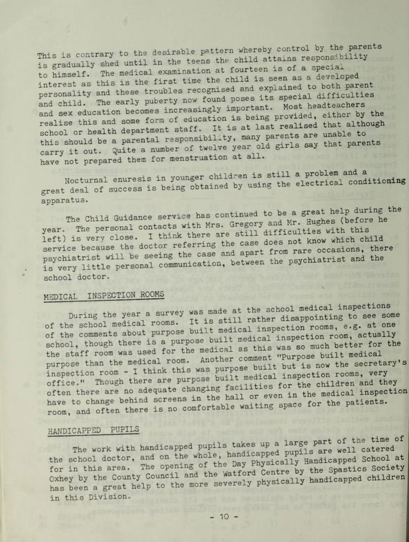This is contrary to the desirable pattern whereby control by the parents If graLaUrshed until in the teens the child attains to himself. The cSd irseLls aTevei:ped lf:i::Lt;rnrth:srtrfiresfecognised^a^^^^ Ld child. The early puberty fTost L«-chers and sex education becomes tng provided, either by the realise this and some form o realised that although Qrhnol or health department staff. It is at last reaxxo hfs sholld be a parental responsibility, -ny paren s a« carry it out. Quite a number of twelve year old girls say tna p have not prepared them for menstruation at all. apparatus. The Child Guidance service has continued to be a ^-^^Tlbef^rtT^^'' year. The personal f slflf diffieulties with this left) is very close. I think there a service because the doctor ^ occasions, there psychiatrist will be seeing hptween the psychiatrist and the is very little personal communication, between the psycnia school doctor. MEDICAL INSPECTION ROOMS During the year a survey -s made at ^tlf/^nfe^sLe of the school medical rooms. It is ®^^^JrTsLcII^n rooms, e.g. at one of the comments about purpose built insnection room, actually school, though there is a purpose built medial ^“T^etier for the purpose than the -aical room ^ the secretarys inspection room - I think this a p p ^^^al inspection rooms, very office.” Though there are purpose b ^ children and they often there are no adequate in the medical inspection have to change behind screens i waitinc space for the patients, room, and often there is no comfortable waiting space HANDICAPPED PUPILS The work with handicapped pupils takes up a wLl^catered the school doctor, and on the Dav^P^sically Handicapped School at for in this area. The opening of the Day ^ ^ ^ Spastics Society h^'been aVerheirtfhe'Lre severely physically handicapped children in this Division.