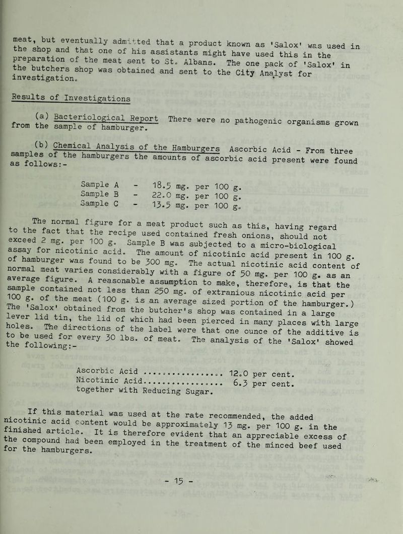 meat but eventually admitted that a product known aa 'Salox' was used in the shop and that one of his assistants might have used this in the preparation of the meat sent to St. Albans. The one pack of -Salo^ in the butchers shop was obtained and sent to the City Analyst for investigation^ Results of Investigations from flmL'ro°f°gamburg:r'' pathogenic organisms grown Analysis of the Hamburgers Ascorbic Acid - From three ^rfollowL-^ hamburgers the amounts of ascorbic acid present were found Sample A Sample B Sample C 18.3 mg. per 100 g. 22.0 mg. per 100 g. 13.5 rag. per 100 g. to th^fart ® product such as this, having regard ^Keed ? ml iJln contained fresh onions, should not exceed 2 mg. per 100 g. Sample B was subjected to a micro-biological assay for nicotinic acid. The amount of nicotinic acid present In 100 g. Lrm^? S- nicotinL acid content ;f ormal meat varies considerably with a figure of 50 mg. per 100 g. as an ^ reasonable assumption to make, therefore, is that the cxtranious nicotinic acid per The average sized portion of the hamburger.) obtained from the butcher's shop was contained in a large holes ^-rv, °f “hich had been pierced in many places with large to he’, ® '*rrections of the label were that one ounce of the additive is theloUolng^^’'^^ -bowed Ascorbic Acid ................. 12.0 per cent. Nicotinic Acid....... 6.3 per cent. together with Reducing Sugar. recommended, the added fi_. approximately 13 mg. per 100 g. in the the comnn^^r^^^ Vtherefore evident that an appreciable excess of for trSurg^s! treatment of the minced beef used