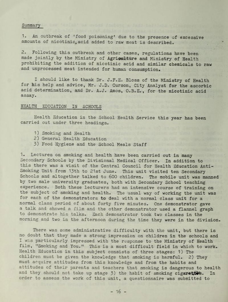Summary 1. An outbreak of 'food poisoning* due to the presence of excessive amounts of nicotinic, acid added to raw meat is described. 2. Following this outbreak and other cases, regulations have been made jointly by the Ministry of AgrioMlture and Ministry of Health prohibiting the addition of nicotinic acid and similar chemicals to raw and unprocessed meat intended for human consumption. I should like to thank Dr. J.F.E. Bloss of the Ministry of Health for his help and advice, Mr. J.D. Curson, City Analyst for the ascorbic acid determination, and Dr. A.J. Amos, O.B.E., for the nicotinic acid assay. HEALTH EDUCATION IN SCHOOLS Health Education in the School Health Service this year has been carried out under three headings. 1) Smoking and Health 2) General Health Education 3) Food Hygiene and the School Meals Staff 1. Lectures on smoking and health have been carried out in many Secondary Schools by the Divisional Medical Officer. In addition to this there was a visit of the Central Council for Health Education Anti- Smoking Unit from 13th to 21st June. This unit visited ten Secondary Schools and altogether talked to 600 children. The mobile unit was manned by two male university graduates, both with Secondary School teaching experience. Both these lecturers had an intensive course of training on the subject of smoking and health. The usual way of working the unit was for each of the demonstrators to deal with a normal class unit for a normal class period of about forty five minutes. One demonstrator gave a talk and showed a film and the other demonstrator used a flannel graph to demonstrate his talks. Each demonstrator took two classes in the morning and two in the afternoon during the time they were in the division. There was some administrative difficulty with the unit, but there is no doubt that they made a strong impression on children in the schools and I was particularly impressed with the response to the Ministry of Health film, Smoking and You. This is a most difficult field in which to work. Health Education in this subject consists of three stages: 1) The children must be given the knowledge that smoking is harmful. 2) They must acquire attitudes from this knowledge and from the habits and attitudes of their parents and teachers that smoking is dangerous to health and they should not take up stage 3) the habit of smoking cigaretvti%. In order to assess the work of this unit, a questionnaire was submitted to
