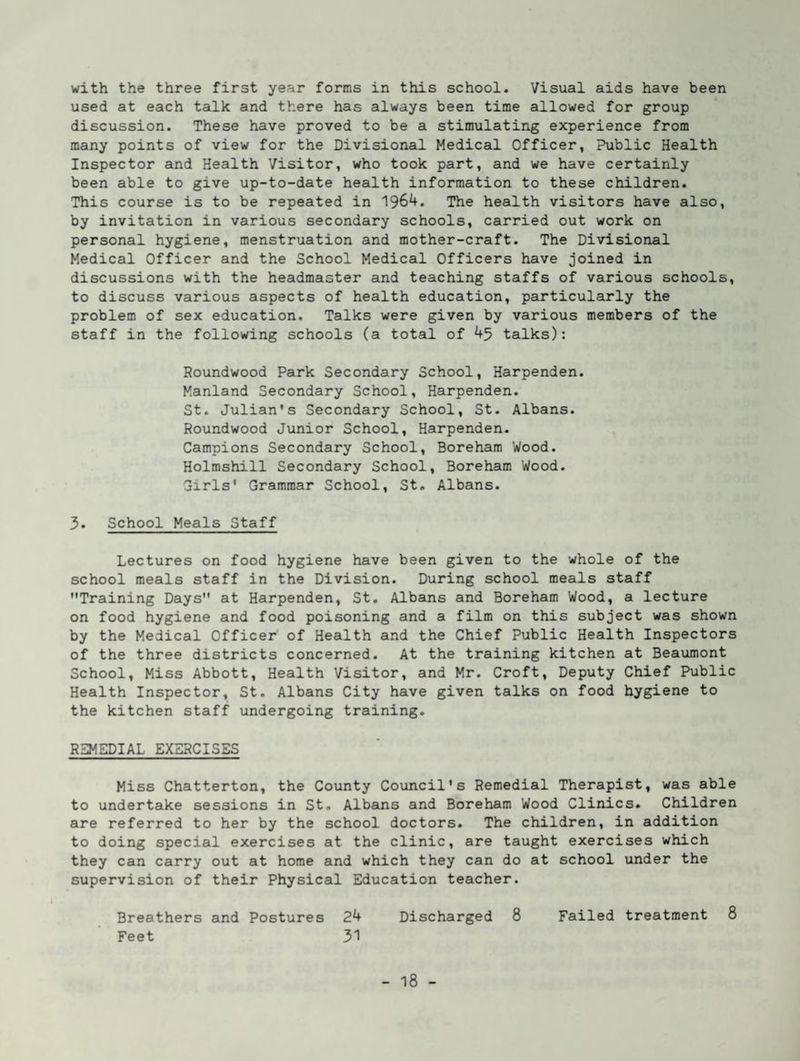 with the three first year forms in this school. Visual aids have been used at each talk and there has always been time allowed for group discussion. These have proved to be a stimulating experience from many points of view for the Divisional Medical Officer, Public Health Inspector and Health Visitor, who took part, and we have certainly been able to give up-to-date health information to these children. This course is to be repeated in 1964. The health visitors have also, by invitation in various secondary schools, carried out work on personal hygiene, menstruation and mother-craft. The Divisional Medical Officer and the School Medical Officers have joined in discussions with the headmaster and teaching staffs of various schools, to discuss various aspects of health education, particularly the problem of sex education. Talks were given by various members of the staff in the following schools (a total of 45 talks): Roundwood Park Secondary School, Harpenden. Manland Secondary School, Harpenden. St. Julian’s Secondary School, St. Albans. Roundwood Junior School, Harpenden. Campions Secondary School, Boreham Wood. Holrashill Secondary School, Boreham Wood. Sirls' Grammar School, St. Albans. 3. School Meals Staff Lectures on food hygiene have been given to the whole of the school meals staff in the Division. During school meals staff Training Days at Harpenden, St. Albans and Boreham Wood, a lecture on food hygiene and food poisoning and a film on this subject was shown by the Medical Officer of Health and the Chief Public Health Inspectors of the three districts concerned. At the training kitchen at Beaumont School, Miss Abbott, Health Visitor, and Mr. Croft, Deputy Chief Public Health Inspector, St. Albans City have given talks on food hygiene to the kitchen staff undergoing training. REMEDIAL EXERCISES Miss Chatterton, the County Council’s Remedial Therapist, was able to undertake sessions in St. Albauis and Boreham Wood Clinics. Children are referred to her by the school doctors. The children, in addition to doing special exercises at the clinic, are taught exercises which they can carry out at home and which they can do at school under the supervision of their Physical Education teacher. Breathers and Postures 24 Discharged 8 Failed treatment 8 Feet 31