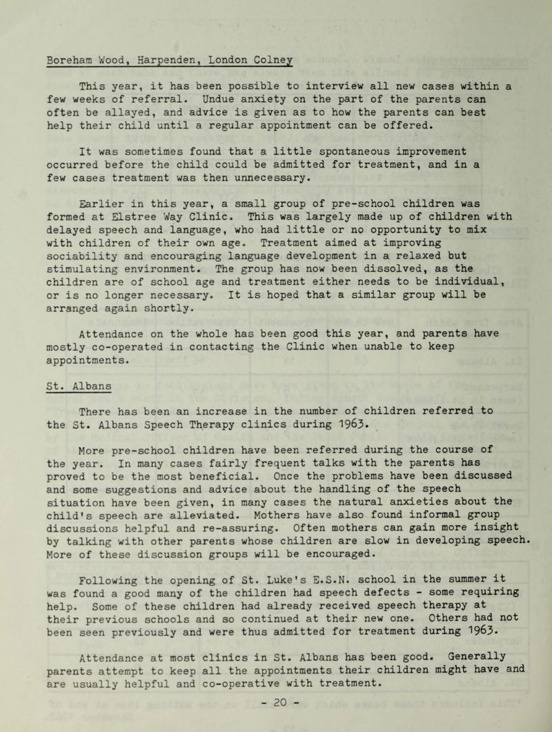 Borehatn Wood, Harpenden, London Colney This year, it has been possible to interview all new cases within a few weeks of referral. Undue anxiety on the part of the parents can often be allayed, and advice is given as to how the parents can best help their child until a regular appointment can be offered. It was sometimes found that a little spontaneous improvement occurred before the child could be admitted for treatment, and in a few cases treatment was then unnecessary. Earlier in this year, a small group of pre-school children was formed at Elstree Way Clinic. This was largely made up of children with delayed speech and language, who had little or no opportunity to mix with children of their own age. Treatment aimed at improving sociability and encouraging language development in a relaxed but stimulating environment. The group has now been dissolved, as the children are of school age and treatment either needs to be individual, or is no longer necessary. It is hoped that a similar group will be arranged again shortly. Attendance on the whole has been good this year, and parents have mostly co-operated in contacting the Clinic when unable to keep appointments. St. Albans There has been an increase in the number of children referred to the St. Albans Speech Therapy clinics during 1963. More pre-school children have been referred during the course of the year. In many cases fairly frequent talks with the parents has proved to be the most beneficial. Once the problems have been discussed and some suggestions and advice about the handling of the speech situation have been given, in many cases the natural anxieties about the child's speech are alleviated. Mothers have also found informal group discussions helpful and re-assuring. Often mothers can gain more insight by talking with other parents whose children are slow in developing speech. More of these discussion groups will be encouraged. Following the opening of St. Luke's E.S.N. school in the summer it was found a good many of the children had speech defects - some requiring help. Some of these children had already received speech therapy at their previous schools and so continued at their new one. Others had not been seen previously and were thus admitted for treatment during 1963* Attendance at most clinics in St. Albans has been good. Generally parents attempt to keep all the appointments their children might have and are usually helpful and co-operative with treatment.