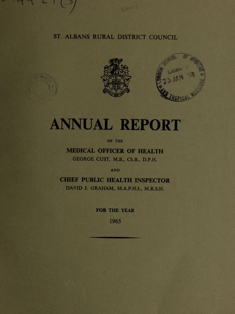ST. ALBANS RURAL DISTRICT COUNCIL ANNUAL REPORT OF THE MEDICAL OFFICER OF HEALTH GEORGE OUST, M.B., Ch.B., D.P.H. AND CHIEF PUBLIC HEALTH INSPECTOR DAVID J. GRAHAM, M.A.P.H.I., M.R.S.H. FOR THE YEAR 1965 t