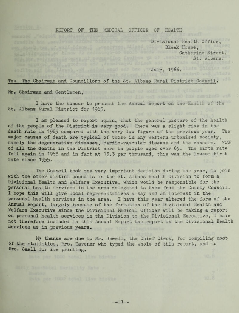 REPORT OF THE MEDICAL OFFICER OF HEALTH Divisional Health Office, Bleak House, Catherine Street, St. Albans. July, 1966. To: The Chairman and Councillors of the St. Albans Rural District Council. Mr. Chairman and Gentlemen, I have the honour to present the Annual Report on the Health of the St. Albans Rural District for 1965. I am pleased to report again, that the general picture of the health of the people of the District is very good. There was a slight rise in the death rate in 1965 compared with the very low figure of the previous year. The major causes of death are typical of those in any western urbanised society, namely the degenerative diseases, cardio-vascular disease and the cancers. 70% of all the deaths in the District were in people aged over 65. The birth rate fell again in 1965 and in fact at 15*3 pen thousand, this was the lowest birth rate since 1955* The Council took one very important decision during the year, to join with the other distict councils in the St. Albans Health Division to form a Divisional Health and Welfare Executive, which would be responsible for the personal health services in the area delegated to them from the County Council. I hope this will give local representatives a say and an interest in the personal health services in the area. I have this year altered the form of the Annual Report, largely because of the formation of the Divisional Health and Welfare Executive since the Divisional Medical Officer will be making a report on personal health services in the Division to the Divisional Executive, I have not therefore included in this Annual Report the report on the Divisional Health Services as in previous years. My thanks are due to Mr. Jewell, the Chief Clerk, for compiling most of the statistics, Mrs. Tavener who typed the whole of this report, and to Mrs. Small for its printing.