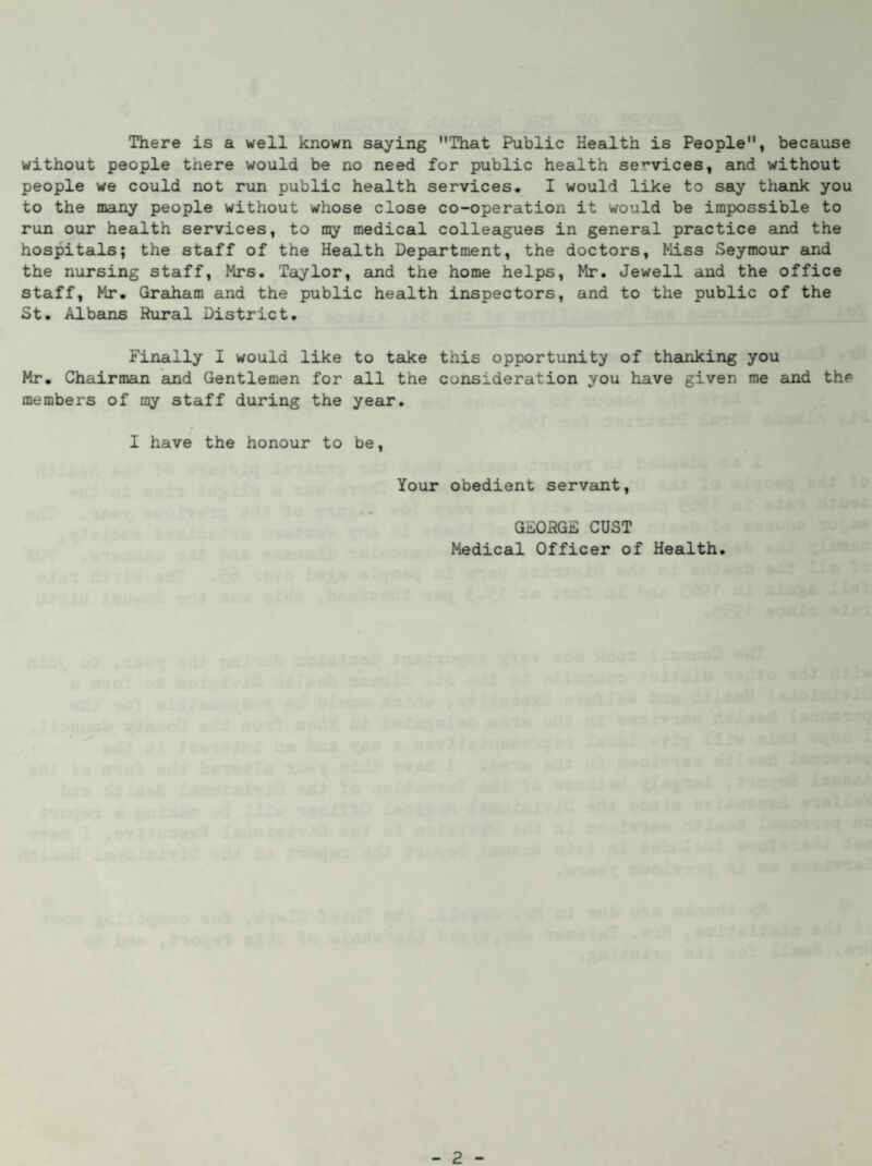 There is a well known saying That Public Health is People, because without people there would be no need for public health services, and without people we could not run public health services. I would like to say thank you to the many people without whose close co-operation it would be impossible to run our health services, to my medical colleagues in general practice and the hospitals; the staff of the Health Department, the doctors, Miss Seymour and the nursing staff, Mrs. Taylor, and the home helps, Mr. Jewell and the office staff, Mr. Graham and the public health inspectors, and to the public of the St. A1barns Rural District. Finally I would like to take this opportunity of thanking you Mr. Chairman and Gentlemen for all the consideration you have given me and the members of my staff during the year. I have the honour to be, Your obedient servant, GEORGE CUST Medical Officer of Health.