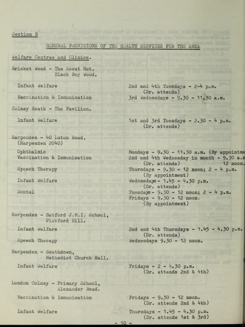 general provisions of til, health services for the area Welfare Centres and Clinics. Bricket Wood - The Scout Hut, Black Boy Wood. Infant Welfare Vaccination & Immunisation Colney Heath - The Pavilion. Infant Welfare Harpenden - 40 Luton Road, (Harpenden 2040) Ophthalmic Vaccination & Immunisation Speech Therapy Infant Welfare Dental Harpenden - Batford J.M.I. School, Pickford Hill. Infant Welfare Speech Therapy Harpenden - Southdown, Methodist Church Hall. Infant Welfare London Colney - Primary School, Alexander Road. Vaccination & Immunisation Infant Welfare 2nd and 4th Tuesdays - 2-4 p.m. (Dr. attends) 3rd Wednesdays - 9*30 - 11*30 a. 1st and 3rd Tuesdays - 2.30 - 4 (Dr. attends) Mondays - 9»30 - 11.30 a.m. (By 2nd and 4th Wednesday in month - (Dr. attends) Thursdays - 9*30 - 12 noon; 2 - (By appointment) Wednesdays- 1.45 - 4.30 p.m. (Dr. attends) Tuesdays - 9»30 - 12 noon; 2-4 Fridays - 9*30 - 12 noon. (By appointment) 2nd and 4th Thursdays - 1.45 - 4 (Dr. attends) Wednesdays 9«30 - 12 noon. Fridays - 2 - 4.30 p.m. (Dr. attends 2nd & 4th) Fridays - 9.30 - 12 noon. (Dr. attends 2nd & 4th) Thursdays - 1.45 ~ 4.30 p.m. (Dr. attends 1st & 3rd) m. p.m. appointme 9.30 a.n 12 noon. 4 p.m. p.m. .30 p.m. -JO-