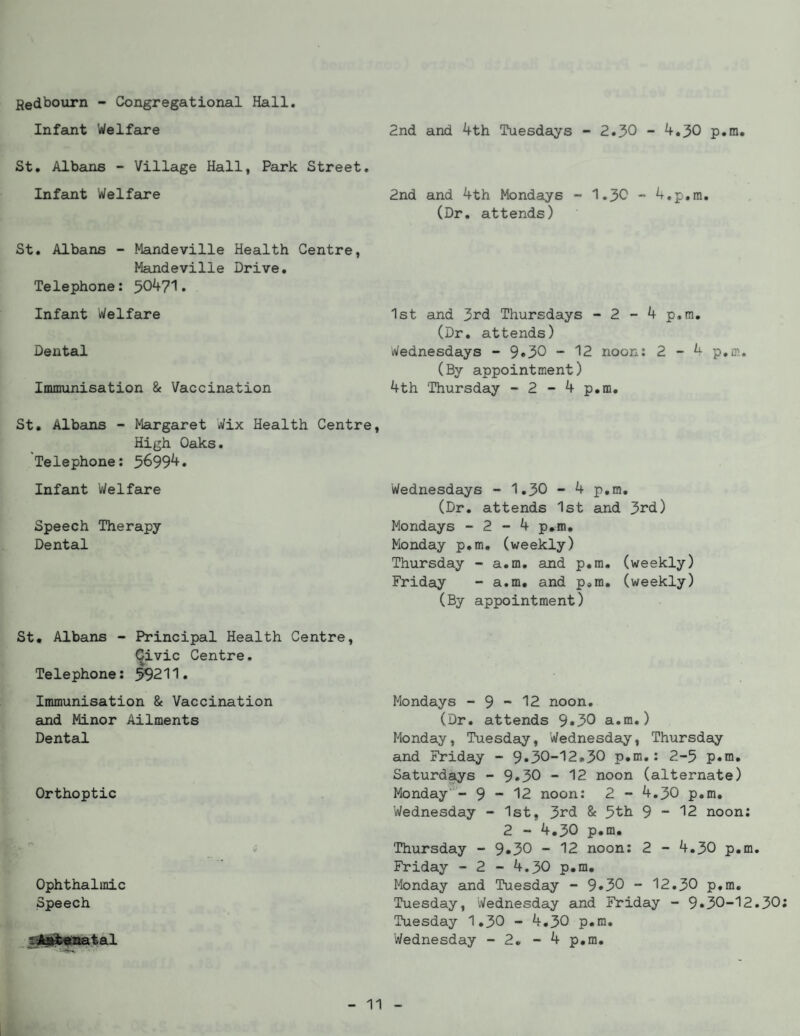 Hedbourn - Congregational Hall. Infant Welfare St. Albans - Village Hall, Park Street. Infant Welfare St. Albans - Mandeville Health Centre, Mandeville Drive. Telephone: 50471. Infant Welfare Dental Immunisation & Vaccination St. Albans - Margaret Wix Health Centre, High Oaks. Telephone: 56994. Infant Welfare Speech Therapy Dental 2nd and 4th Tuesdays - 2.30 - 4.30 p.m. 2nd and 4th Mondays - 1.30 - 4.p.m. (Dr. attends) 1st and 3rd Thursdays - 2 - 4 p.m. (Dr. attends) Wednesdays - 9*30 - 12 noon: 2 - L p.m. (By appointment) 4th Thursday - 2 - 4 p.m. Wednesdays - 1.30 - 4 p.m. (Dr. attends 1st and 3rd) Mondays - 2 - 4 p.m. Monday p.m. (weekly) Thursday - a.m. and p.m. (weekly) Friday - a.m. and p.m. (weekly) (By appointment) St. Albans - Principal Health Centre Civic Centre. Telephone: 59211. Immunisation & Vaccination and Minor Ailments Dental Orthoptic Ophthalmic Speech 'Aat*natal Mondays - 9 •* 12 noon. (Dr. attends 9*30 a.m.) Monday, Tuesday, Wednesday, Thursday and Friday - 9*30-12.30 p.m.: 2-5 p.m. Saturdays - 9*30 - 12 noon (alternate) Monday - 9 - 12 noon: 2 - 4.30 p.m. Wednesday - 1st, 3rd & 5th 9 - 12 noon: 2 - 4.30 p.m. Thursday - 9*30 - 12 noon: 2 - 4.30 p.m. Friday - 2 - 4.30 p.m. Monday and Tuesday - 9*30 - 12.30 p.m. Tuesday, Wednesday and Friday - 9*30-12.30 Tuesday 1.30 - 4.30 p.m. Wednesday - 2. - 4 p.m.