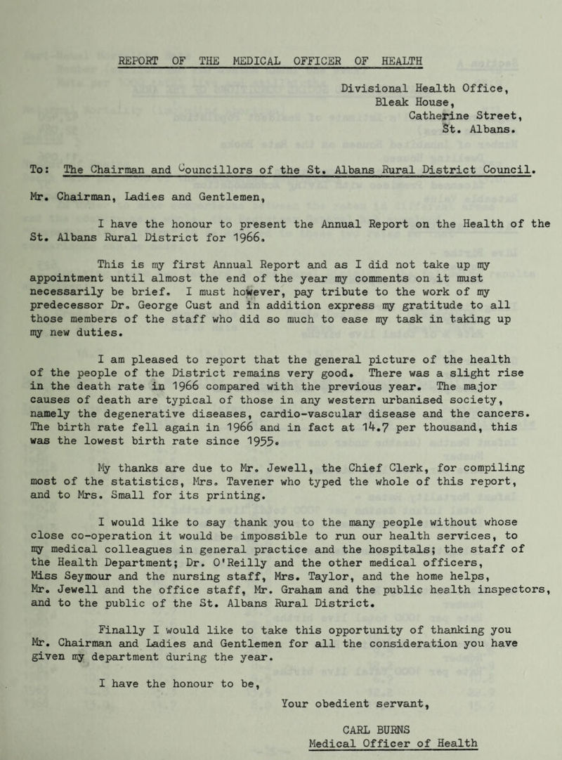 REPORT OF THE MEDICAL OFFICER OF HEALTH Divisional Health Office, Bleak House, Catherine Street, St. Albans. To; The Chairman and Councillors of the St. Albans Rural District Council. Mr. Chairman, Ladies and Gentlemen, I have the honour to present the Annual Report on the Health of the St. Albans Rural District for I966. This is my first Annual Report and as I did not take up my appointment until almost the end of the year my comments on it must necessarily be brief, I must however, pay tribute to the work of my predecessor Dr, George Gust and in addition express my gratitude to all those members of the staff who did so much to ease my task in taking up my new duties, I am pleased to report that the general picture of the health of the people of the District remains very good. There was a slight rise in the death rate in 1966 compared with the previous year. The major causes of death are typical of those in any western urbanised society, namely the degenerative diseases, cardio-vascular disease and the cancers. The birth rate fell again in I966 and in fact at 14.7 per thousand, this was the lowest birth rate since 1955® My thanks are due to Mr, Jewell, the Chief Clerk, for compiling most of the statistics, Mrs, Tavener who typed the whole of this report, and to Mrs. Small for its printing, I would like to say thank you to the many people without whose close co-operation it would be impossible to run our health services, to ny medical colleagues in general practice and the hospitals; the staff of the Health Department; Dr. O'Reilly and the other medical officers. Miss Seymour and the nursing staff, Mrs. Taylor, and the home helps, Mr, Jewell and the office staff, Mr. Graham and the public health inspectors, and to the public of the St. Albans Rural District. Finally I would like to take this opportunity of thanking you Mr. Chairman and Ladies and Gentlemen for all the consideration you have given my department during the year, I have the honour to be. Your obedient servant, CARL BURNS Medical Officer of Health