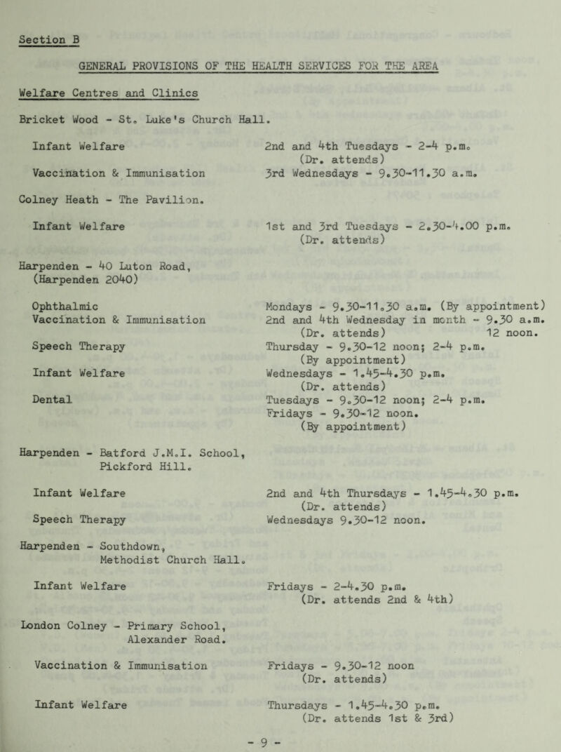 GENERAL PROVISIONS OF THE HEALTH SERVICES FOR THE AREA Welfcire Centres and Clinics Bricket Wood - St, Luke's Church Hall. Infant Welfaire Vaccination & Immunisation Colney Heath - The Pavilion. Inf amt Welfare Hairpenden - 40 Luton Road, (Harpenden 2040) Ophthalmic Vaccination & Immunisation Speech Therapy Infant Welfare Dental 2nd and 4th Tuesdays - 2-4 p.m, (Dr. attends) 3rd Wednesdays - a.m. 1st and 3rd Tuesdays - 2.30’“4,00 p.m, (Dr, attends) Mondays - 9*30-11,30 a.m, (By appointment) 2nd and 4th Wednesday in month - 9*30 a.m. (Dr, attends) 12 noon, Thursday - 9*30-12 noon; 2-4 p.m. (By appointment) Wednesdays - 1,45-4,30 p.m, (Dr. attends) Tuesdays - 9*30-12 noon; 2-4 p.m, Fridays - 9*30-12 noon, (% appointment) Harpenden - Batford J.M,I. School, Pickford Hill, Infant Welfare 2nd and 4th Thursdays - 1,45“4,30 p.m, (Dr. attends) Speech Therapy Wednesdays 9*30-12 noon, Harpenden - Southdown, Methodist Church Hall. Infamt Welfare Fridays - 2-4,30 p.m. (Dr. attends 2nd & 4th) London Colney - Primary School, Alexander Road. Vaccination & Immunisation Fridays - 9*30-12 noon (Dr, attends) Thursdays - 1,45-4,30 p.m, (Dr. attends 1st & 3rd) Infant Welfame