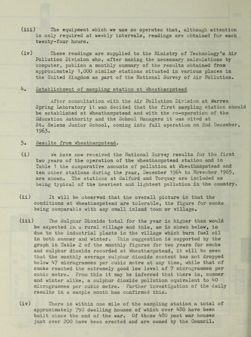 is only required at weekly intervals, readings are obtained for each twenty-four hours. (iv) These readings are supplied to the Ministry of Technology's Air Pollution Division who, after making the necessary calculations by computer, publish a monthly summary of the results obtained from approximately 1,000 similar stations situated in various places in the United Kingdom as part of the National Survey of Air Pollution. 4. Establishment of sampling station at Wheathar.pstead After consultation with the Air Pollution Division at Warren Spring Laboratory it was decided that the first sampling station should be established at Wheathampstead and with the co-operation of the Education Authority and the School Managers it was sited at St. Helens Junior School, coming into full operation on 2nd December, 1963. 3« Results from Wheathampstead. (i) We have now received the National Survey results for the first two years of the operation of the Wheathampstead station and in Table 1 the comparative amounts of pollution at Wheathampstead and ten other stations during the year, December 1964 to November 1963* are shown. The stations at Salford ajid Torquay are included as being typical of the heaviest and lightest pollution in the country. (ii) It will be observed that the overall picture is that the conditions at Wheathampstead are tolerable, the figure for smoke being comparable with any small inland town or village. (iii) The Sulphur Dioxide total for the year is higher thain would be expected in a rural village and this, as is shown below, is due to the industrial plants in the village which burn fuel oil in both summer and winter. This suggestion is supported by the graph in Table 2 of the monthly figures for two years for smoke and sulphur dioxide recorded at Wheathampstead, it will be seen that the monthly average sulphur dioxide content has not dropped below 47 microgrammes per cubic metre at any time, while that of smoke reached the extremely good low level of 7 microgrammes per cubic metre. From this it may be inferred that there is, summer and winter alike, a sulphur dioxide pollution equivalent to 40 microgrammes per cubic metre. Further investigation of the daily results in a sample month hais confirmed this. (iv) There is within one mile of the sampling station a total of approximately 790 dwelling houses of which over 480 have been built since the end of the war. Of these 480 post war houses just over 200 have been erected and are owned by the Council.