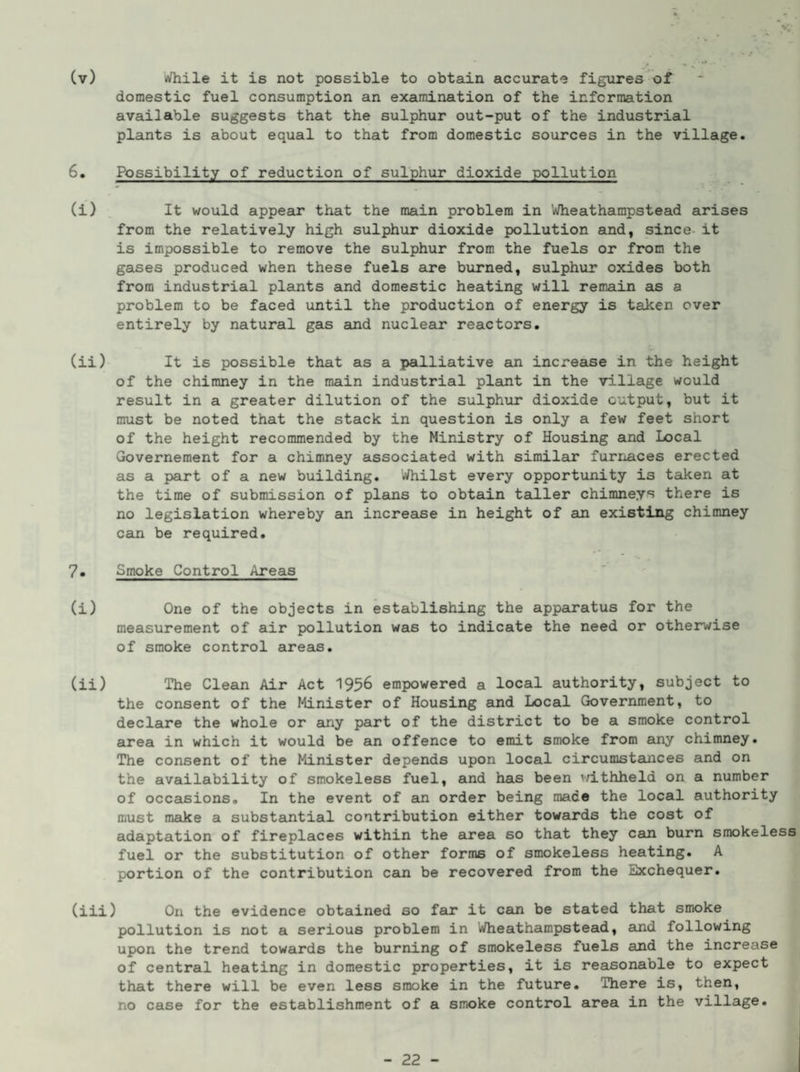 domestic fuel consumption an examination of the information available suggests that the sulphur out-put of the industrial plants is about equal to that from domestic sources in the village. 6. Possibility of reduction of sulphur dioxide pollution (i) , It would appear that the main problem in Wheathampstead arises from the relatively high sulphur dioxide pollution and, since- it is impossible to remove the sulphur from the fuels or from the gases produced when these fuels are burned, sulphur oxides both from industrial plants and domestic heating will remain as a problem to be faced until the production of energy is taken over entirely by natural gas and nuclear reactors. (ii) It is possible that as a palliative an increase in the height of the chimney in the main industrial plant in the village would result in a greater dilution of the sulphur dioxide output, but it must be noted that the stack in question is only a few feet short of the height recommended by the Ministry of Housing and Local Grovernement for a chimney associated with similar furnaces erected as a part of a new building. '.»/hilst every opportunity is taken at the time of submission of plans to obtain taller chimneys there is no legislation whereby an increase in height of an existing chimney can be required. 7. Smoke Control Areas (i) One of the objects in establishing the apparatus for the measurement of air pollution was to indicate the need or otherwise of smoke control areas. (ii) The Clean Air Act 1956 empowered a local authority, subject to the consent of the Minister of Housing and Local Government, to declare the whole or any part of the district to be a smoke control area in which it would be an offence to emit smoke from any chimney. The consent of the Minister depends upon local circumstances and on the availability of smokeless fuel, and has been ’/ithheld on a number of occasions. In the event of ein order being made the local authority must make a substantial contribution either towards the cost of adaptation of fireplaces within the area so that they can burn smokeless fuel or the substitution of other forms of smokeless heating. A portion of the contribution can be recovered from the Exchequer. (iii) On the evidence obtained so far it can be stated that smoke pollution is not a serious problem in Wheathampstead, and following upon the trend towards the burning of smokeless fuels and the increase of central heating in domestic properties, it is reasonable to expect that there will be even less smoke in the future. There is, then, no case for the establishment of a smoke control area in the village. - 22