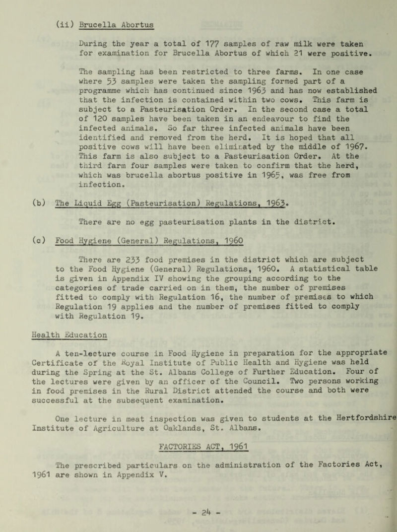 (ii) Brucella Abortus During the year a total of 177 samples of raw milk were tadcen for examination for Brucella Abortus of which 21 were positive. The sampling has been restricted to three farms. In one case where 53 samples were taken the sampling formed part of a programme which has continued since 19^3 and has now established that the infection is contained within two cows. This farm is subject to a Pasteurisation Order. In the second case a total of 120 saunples have been taken in an endeavour to find the infected animals. So far three infected amimals have been identified and removed from the herd. It is hoped that all positive cows will have been eliminated by the middle of I967. This farm is also subject to a Pasteurisation Order. At the third farm four samples were taken to confirm that the herd, which was brucella abortus positive in I965. was free from infection. (b) The Liquid Egg (Pasteurisation) Regulations. 1963« There are no egg pasteurisation plants in the district. (c) Food Hygiene (General) Regulations, I96O There are 233 food premises in the district which are subject to the Food Hygiene (General) Regulations, I96O. A statistical table is given in Appendix IV showing the grouping according to the categories of trade ceirried on in them, the number of premises fitted to comply with Regulation I6, the number of premises to which Regulation I9 applies and the number of premises fitted to comply with Regulation I9. HesJ-th iiducation A ten-lecture course in Food Hygiene in preparation for the appropriate Certificate of the Royal Institute of Public Health and Hygiene was held during the Spring at the St. Albans College of Further Education. Four of the lectures were given by an officer of the Council. Two persons working in food premises in the Rural District attended the course and both were successful at the subsequent examination. One lecture in meat inspection was given to students at the Hertfordshire Institute of Agriculture at Oaklands, St. Albans. FACTORIES ACT. 1961 The prescribed particulars on the administration of the Factories Act, 1961 are shown in Appendix V.