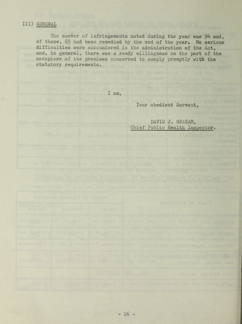 Ill) Gi^NERAL The number of infringements noted during the year was 94 and, of these, 65 had been remedied by the end of the year. No serious difficulties were encountered in the administration of the Act, and, in general, there was a ready willingness on the part of the occupiers of the premises concerned to comply promptly with the statutory requirements. 1 am. Your obedient Servant, DAVID J. GRAHAM, Chief Public Health Inspector.