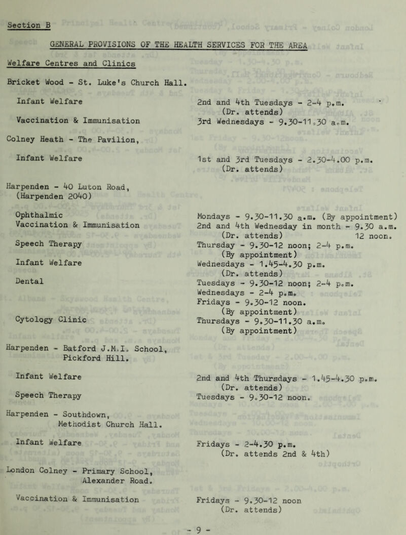 GENERAL PROVISIONS OF TH£ HEALTH SERVICES FOR THE AREA Welfare Centres and Clinics Bricket Wood - St. Luke's Church Hall Infant Welfare Vaccination & Immunisation Colney Heath - The Pavilion, Infant Welfare Harpenden - 40 Luton Road, (Harpenden 2040) Ophthalmic Vaccination & Immunisation Speech Therapy Infant Welfare Dental Cytology Clinic Harpenden - Batford J.M.I. School, Pickford Hill. Infant Welfare Speech Therapy Harpenden - Southdown, Methodist Church Hall, Infant Welfare London Colney - Primary School, Alexander Road. Vaccination & Immunisation 2nd and 4th Tuesdays - 2-4 p.m. (Dr. attends) 3rd Wednesdays - 9•30-11,30 aom. 1st and 3rd Tuesdays - 2.30-4.00 p.m. (Dr. attends) Mondays - 9•30-11.30 (By appointment) 2nd and 4th Wednesday in month - 9*30 a.m. (Dr. attends) 12 noon. Thursday - 9^30-12 noon; 2-4 p.m. (By appointment) Wednesdays - 1.45-4.30 p.m. (Dr. attends) Tuesdays - 9^30-12 noon; 2-4 p.m. Wednesdays - 2-4 p.m. Fridays - 9*30-12 noon, (By appointment) Thursdays - 9*30-11.30 a.m. (By appointment) 2nd and 4th Thursdays - 1,45-4.30 p.m, (Dr. attends) Tuesdays - 9o30-12 noon. Fridays - 2-4.30 p.m, (Dr, attends 2nd & 4th) Fridays - 9•30-12 noon (Dr, attends)