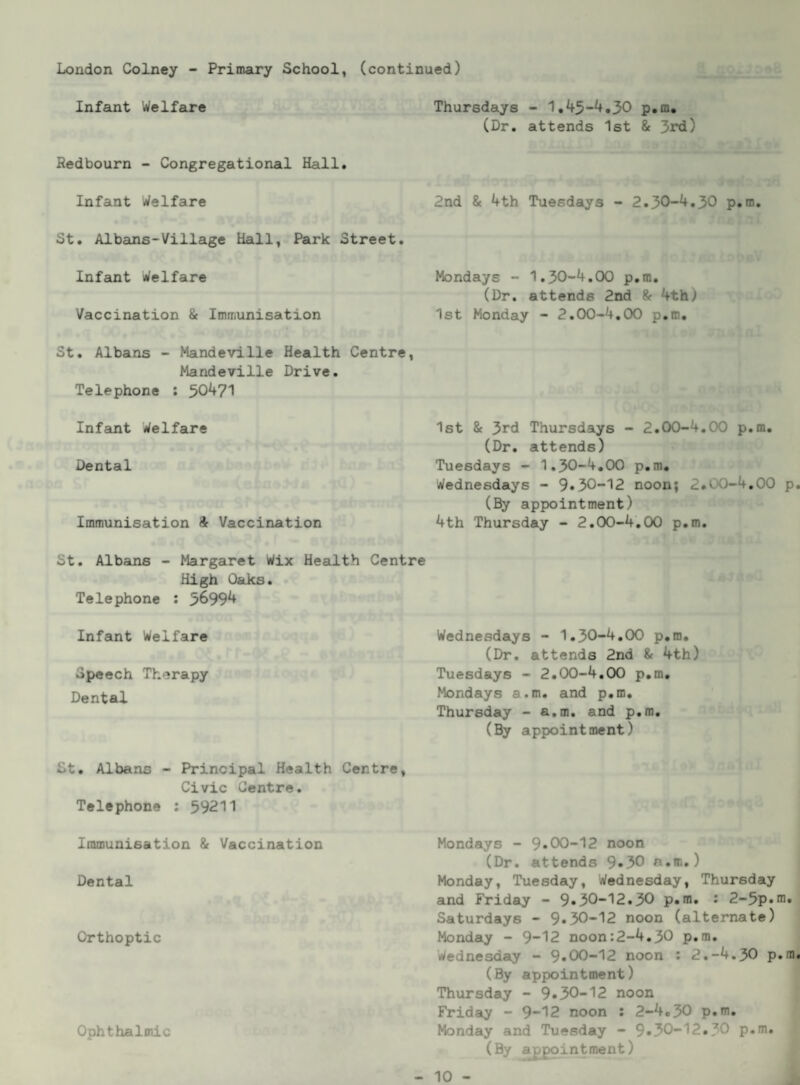 London Colney - Primary School, (continued) Infant Welfare Redbourn - Congregational Hall. Infant Welfare St. Albans-Village Hall, Park Street. Infant Welfare Vaccination & Immunisation St. Albans - Mandeville Health Centre, Mandeville Drive. Telephone : 50^71 Infant Welfare Dental Immunisation ft Vaccination St. Albans - Margaret Wix Health Centre High Oaks. Telephone : 5^99^ Infant Welfare Speech Therapy Dental Thursdays - 1.45-4,30 p.m, (Dr, attends 1st & 3rd) 2nd & 4th Tuesdays - 2.30-4,30 p.m. Mondays - 1.30-4,00 p.m, (Dr. attends 2nd ft 4th) 1st Monday - 2.00-4,00 p.m. 1st ft 3rd Thursdays - 2.00-4.00 p.m, (Dr, attends) Tuesdays - 1,30-4,00 p.m, Wednesdays - 9*30-12 noon; 2,00-4,00 p. (By appointment) 4th Thursday - 2.00-4,00 p.m. Wednesdays - 1.30-4,00 p.m, (Dr, attends 2nd ft 4th) Tuesdays - 2.00-4.00 p.m, Mondays a.m. and p.m, Thursday - a.m, and p.m, (By appointment) St, Albans - Principal Health Centre, Civic Centre. Telephone : 59211 Immunisation ft Vaccination Dental Orthoptic Ophthalmic Mondays - 9*00-12 noon (Dr, attends 9*30 a.m.) Monday, Tuesday, Wednesday, Thursday and Friday - 9*30-12*30 p.m. : 2-5p*ni, Saturdays - 9*30-12 noon (alternate) | Monday - 9“12 noon:2-4,30 p.m, j Wednesday - 9*00-12 noon : 2.-4.30 p.m. (By appointment) ^ Thursday - 9*30-12 noon ^ Friday - 9-12 noon : 2-4,30 p*m, Monday and Tuesday - 9*30-12*30 p.m, (By appointment) 1