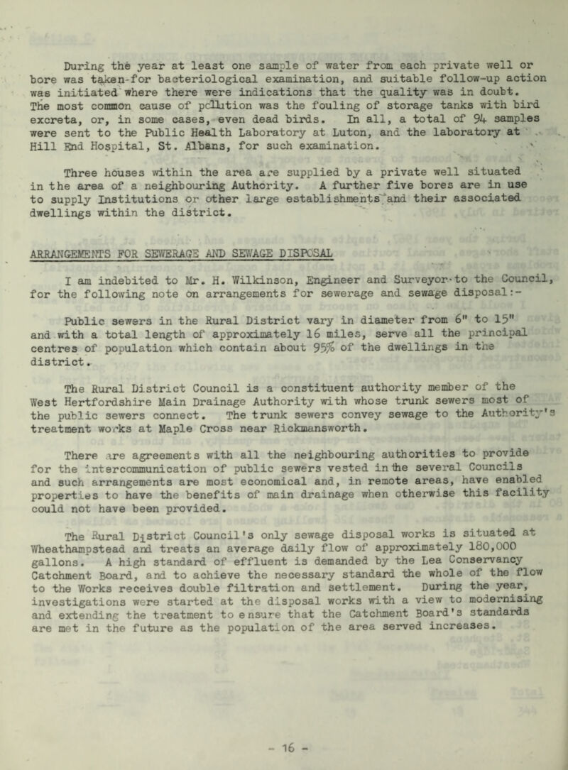During the year at least one sample of water from each private well or bore was ta^n-for bacteriological examination, and suitable follow-up action was initiated'where there were indications that the quality was in doubt. The most common cause of pcUution was the fouling of storage tanks with bird excreta, or, in some cases,-even dead birds. In all, a total of 94 samples were sent to the Public Health Laboratory at Luton, and the laboratory at ' .. Hill End Hospital, St. Albans, for such examination. ^ Three houses within the area are supplied by a private well situated in the area of a neighbouring Authority. A further five bores are in use to supply Institutions or other large establishment s';* and their associated dwellings within the district. ARRAN&EMEOTS FOR SEWERAGE AHD SEY/AGE DISPOSAL I am indebited to Mr. H. Wilkinson, Engineer and Surveyor*to the Council, for the following note on arrangements for sewerage and sewage disposal Public sewers in the Rural District vary in diameter from 6” to 15 and with a total length of approximately 16 miles, serve all the principal centres of population which contain about 95% of the dwellings in the district. The Rural District Council is a constituent authority member of the West Hertfordshire Main Drainage Authority with whose trunk sewers most of the public sewers connect. The trunk sewers convey sewage to the Authority's treatment works at Maple Cross near Rickmansworth. There ,\re agreements with all the neighbouring authorities to provide for the Intercommunication of public sewers vested in the several Councils and such arrangements aj?e most economical and, in remote areas, have enabled properties to have the benefits of main drainage when otherwise this facility could not have been provided. The Rural District Council's only sewage disposal works is situated at Wheathampstead and treats an average daily flow of approximately 180,000 gallons. A high standard of effluent is demanded by the Lea Conservancy Catchment Board, and to achieve the necessary standard the whole of the flow to the Works receives double filtration and settlement. During the year, investigations were started at the disposal works with a view to modernising and extending the treatment to ensure that the Catchment Board's standards are met in the future as the population of the area served increases.