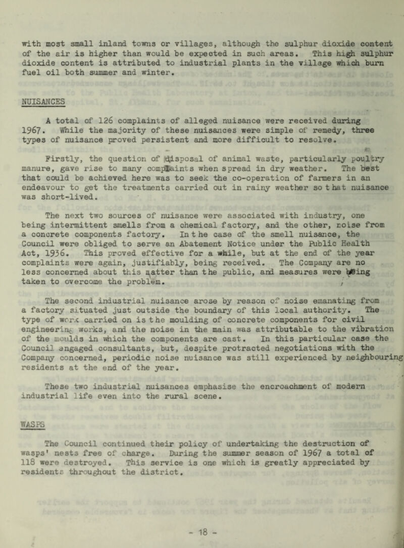 with most small inland towns or villages, although the sulphur dioxide content of the air is higher than would be expected in such areas. This high sulphur dioxide content is attributed to industrial plants in the village which bum fuel oil both summer and winter. NUISANCES A total of 126 complaints of alleged nuisance were received during 1967. While the majority of these nuisances were simple of remedy, three types of nuisance proved persistent and more difficult to resolve. Firstly, the question of ?d;isposal of animal waste, particularly poultry manure, gave rise to many comjiSaints when spread in dry weather. The best that could be achieved here was to seek the co-operation of farmers in em endeavour to get the treatments carried out in rainy weather so that nuisance was short-lived. The next two sources of nuisance were associated with industry, one being intermittent smells from a chemical factory, and the other, noise from a concrete components factory. Inthe case of the smell nuisance, the Council were obliged to serve an Abatement Notice under the Public Health Act, 1936. This proved effective for a while, but at the end of the year complaints were again, justifiably, being received. The Company are no less concerned about this n^atter than the public, and measures were l^ing taken to overcome the problem. , The second industrial nuisance arose by reason of noise emanating from a factory situated just outside the boundary of this local authority. The type of wrrx carried on is the moulding of concrete components for civil engineering works, and the noise in the main was attributable to the vibration of the moulds in which the components are cast. In this particular case the Council engaged consultants, but, despite protracted negotiations with the Company concerned, periodic noise nuisance was still experienced by neighbouring residents at the end of the year. These two industrial nuisances emphasise the encroachment of modem industrial life even into the rural scene. WASPS The Council continued their policy of undertaking the destruction of wasps’ nests free of charge. During the summer season of 196? a total of 118 were destroyed. This service is one which is greatly appreciated by residents throughout the district.