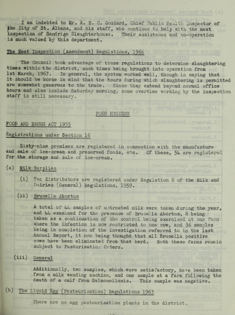 I am indebted to Mr. R. E. C. Goddard, Chief Public Health inspector of phe City of St. Albans, and his staff, who continue to help with the meat inspection of Sandrige Slaughterhouse. Their assistance and co-operation is much valued by this department. The Meat Inspection (Amendment) Regulations, 1966 The Council took advantage of these regulations to detennine slaughtering times within the district, such times being brought into operation from 1st March, 1967. In general, the system worked well, though in saying that it should be borne in mind that the hours during which slaughtering is permitted are somewhat generous to the trade. Since they extend beyond normal office hours and also include Saturday morning, some overtime working by the inspection staff is still necessary. POOD HYGIEHS FOOD AND DRUGS ACT 1955 Registrations under Section l6 Sixty-nine premises are registered in connection with the manufacture and sale of ice—cream and preserved foods, etc. Of these, 54 are registered for the storage and sale of ice-cream, (a) Milk Supplies (i) Ten distributors are registered under Regulation 8 of the Milk and Dairies (General) Regolations, 1959. (ii) Brucella Abortus A total of 44 samples of untreated milk were taken during the year, and 44 examined for the presence of Brucella Abortus, 8 being taken as a continuation of the control being exercised at one fa-rm where the infection is now restricted to one cow, and 36 samples being in completion of the investigation referred to in the last Annual Report, it now being thought that all Bmicella positive cows have been eliminate! from that herd. Both these farms remain subject to Pasturisation (>r!ers, (iii) General Additior.ally, two samples, which were satis factory, have been taken from a milk vending machine, and one sample at a farm following the death of a calf from Salmonellosis, This sample was negative. The Liquid Egg (Pasteurisation) Regulations 1963 There are no egg pasteurisation plants in the district.