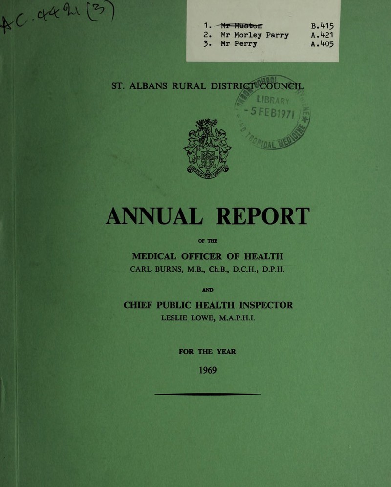1. 2. 3. B Mr Morley Parry A Mr Perry A ST. ALBANS RURAL DISTRIC. LIBRARY ; -5FEB597I /a ANNUAL REPORT OF THE MEDICAL OFFICER OF HEALTH CARL BURNS, M.B., Ch.B., D.C.H., D.P.H. AND CHIEF PUBLIC HEALTH INSPECTOR LESLIE LOWE, M.A.P.H.I. FOR THE YEAR .415 .421 .405 1969