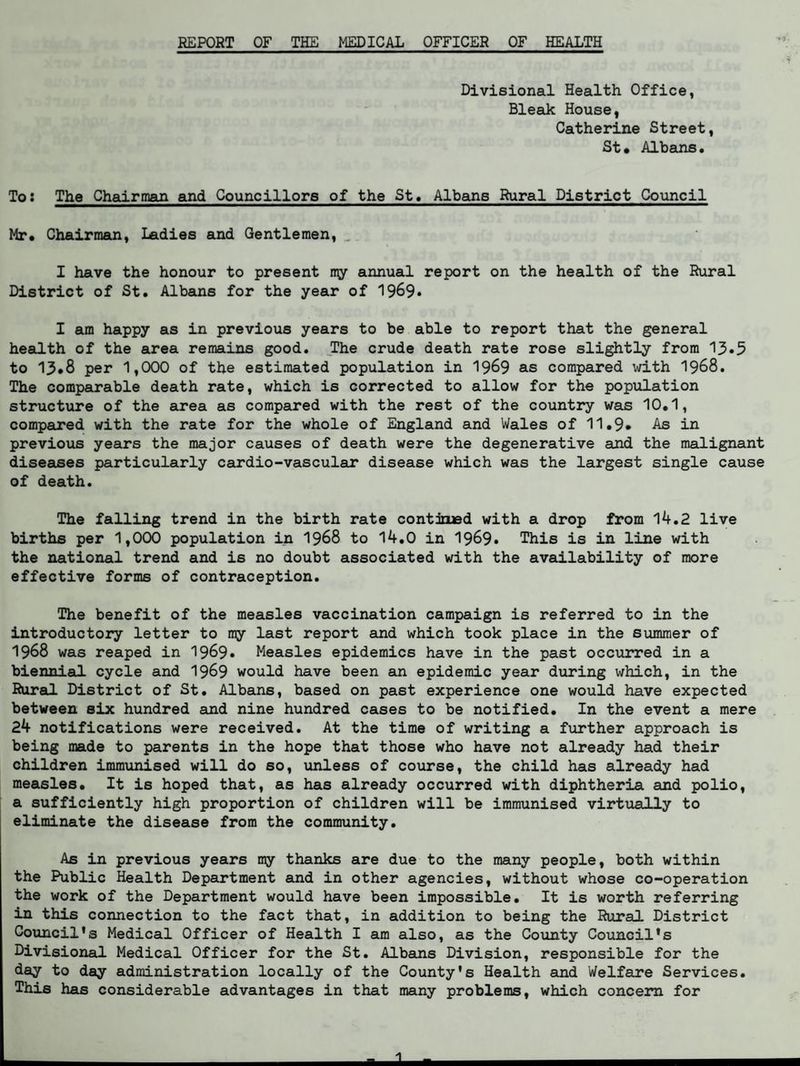 REPORT OF THE MEDICAL OFFICER OF HEALTH Divisional Health Office, Bleak House, Catherine Street, St* Albans. To: The Chairman and Councillors of the St. Albans Rural District Council Mr. Chairman, Ladies and Gentlemen, I have the honour to present my annual report on the health of the Rural District of St. Albans for the year of 1969* I am happy as in previous years to be able to report that the general health of the area remains good. The crude death rate rose slightly from 13*5 to 13*8 per 1,000 of the estimated population in 1969 as compared with 1968. The comparable death rate, which is corrected to allow for the population structure of the area as compared with the rest of the country was 10.1, compared with the rate for the whole of England and Wales of 11.9» As in previous years the major causes of death were the degenerative and the malignant diseases particularly cardio-vascular disease which was the largest single cause of death. The falling trend in the birth rate contimed with a drop from 14.2 live births per 1,000 population in 1968 to 14.0 in 1969* This is in line with the national trend and is no doubt associated with the availability of more effective forms of contraception. The benefit of the measles vaccination campaign is referred to in the introductory letter to my last report and which took place in the summer of 1968 was reaped in 1969* Measles epidemics have in the past occurred in a biennial cycle and 1969 would have been an epidemic year during which, in the Rural District of St. Albans, based on past experience one would have expected between six hundred and nine hundred cases to be notified. In the event a mere 24 notifications were received. At the time of writing a further approach is being made to parents in the hope that those who have not already had their children immunised will do so, unless of course, the child has already had measles. It is hoped that, as has already occurred with diphtheria and polio, a sufficiently high proportion of children will be immunised virtually to eliminate the disease from the community. As in previous years my thanks are due to the many people, both within the Public Health Department and in other agencies, without whose co-operation the work of the Department would have been impossible. It is worth referring in this connection to the fact that, in addition to being the Rural District Council's Medical Officer of Health I am also, as the County Council's Divisional Medical Officer for the St. Albans Division, responsible for the day to day administration locally of the County's Health and Welfare Services. This has considerable advantages in that many problems, which concern for
