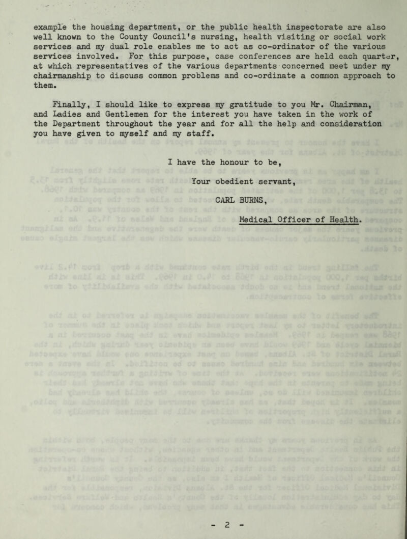 example the housing department, or the public health inspectorate are also well known to the County Council's nursing, health visiting or social work services and my dual role enables me to act as co-ordinator of the various services involved. For this purpose, case conferences are held each quarter, at which representatives of the various departments concerned meet under my chairmanship to discuss common problems and co-ordinate a common approach to them. Finally, I should like to express my gratitude to you Mr. Chairman, and Ladies and Gentlemen for the interest you have taken in the work of the Department throughout the year and for all the help and consideration you have given to myself and my staff. I have the honour to be, Your obedient servant, CARL BURNS, Medical Officer of Health.