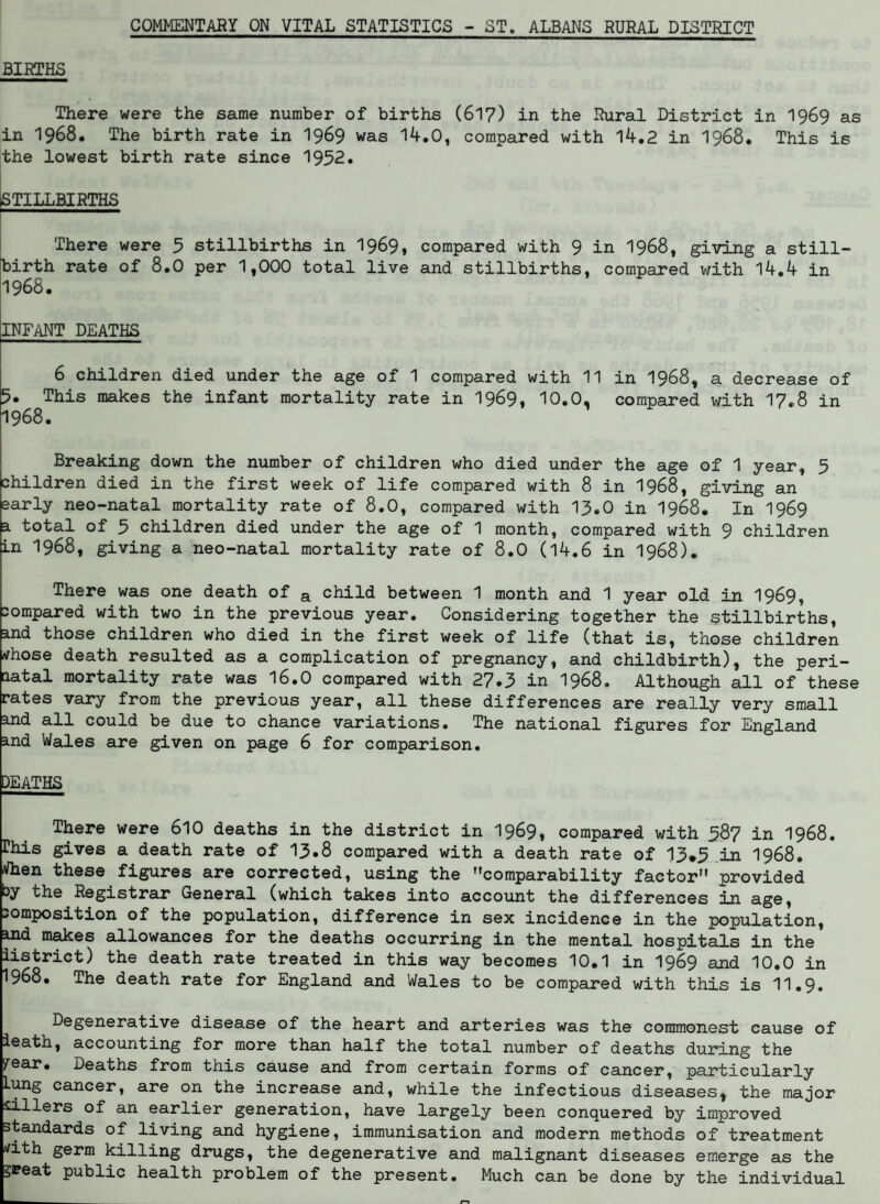 COMMENTARY ON VITAL STATISTICS - ST. ALBANS RURAL DISTRICT BIRTHS There were the same number of births (617) in the Rural District in 1969 as in 1968. The birth rate in 1969 was 14.0, compared with 14.2 in 1968. This is the lowest birth rate since 1952. STILLBIRTHS There were 5 stillbirths in 1969, compared with 9 in 1968, giving a still¬ birth rate of 8.0 per 1,000 total live and stillbirths, compared with 14.4 in 1968. INFANT DEATHS 6 children died under the age of 1 compared with 11 in 1968, a decrease of 5. This makes the infant mortality rate in 1969, 10.0, compared with 17.8 in 1968. Breaking down the number of children who died under the age of 1 year, 5 children died in the first week of life compared with 8 in 1968, giving an early neo-natal mortality rate of 8.0, compared with 13.0 in 1968. In 1969 a total of 5 children died under the age of 1 month, compared with 9 children in 1968, giving a neo-natal mortality rate of 8.0 (14.6 in 1968). There was one death of a child between 1 month and 1 year old in 1969, compared with two in the previous year. Considering together the stillbirths, and those children who died in the first week of life (that is, those children tfhose death resulted as a complication of pregnancy, and childbirth), the peri¬ natal mortality rate was 16.0 compared with 27.3 in 1968. Although all of these rates vary from the previous year, all these differences are really very small and all could be due to chance variations. The national figures for England and Wales are given on page 6 for comparison. DEATHS There were 610 deaths in the district in 1969, compared with 587 in 1968. rhis gives a death rate of 13.8 compared with a death rate of 13*3 in 1968. Vhen these figures are corrected, using the comparability factor provided cy the Registrar General (which takes into account the differences in age, composition of the population, difference in sex incidence in the population, ind makes allowances for the deaths occurring in the mental hospitals in the iistrict) the death rate treated in this way becomes 10.1 in 1969 and 10.0 in 1968. The death rate for England and Wales to be compared with this is 11.9. Degenerative disease of the heart and arteries was the commonest cause of leath, accounting for more than half the total number of deaths during the year. Deaths from this cause and from certain forms of cancer, particularly Lung cancer, are on the increase and, while the infectious diseases, the major sillers of an earlier generation, have largely been conquered by improved standards of living and hygiene, immunisation and modern methods of treatment tfith germ killing drugs, the degenerative and malignant diseases emerge as the great public health problem of the present. Much can be done by the individual