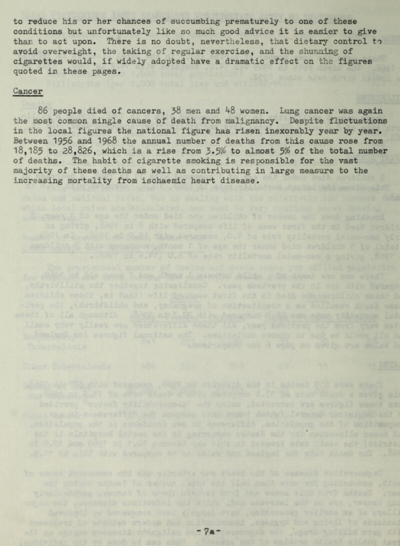 to reduce his or her chances of succumbing prematurely to one of these conditions but unfortunately like so much good advice it is easier to give than to act upon. There is no doubt, nevertheless, that dietary control to avoid overweight, the taking of regular exercise, and the shunning of cigarettes would, if widely adopted have a dramatic effect on the figures quoted in these pages. Cancer 86 people died of cancers, 38 men and 48 women. Lung cancer was again the most common single cause of death from malignancy. Despite fluctuations in the local figures the national figure has risen inexorably year by year. Between 1956 and 1968 the annual number of deaths from this cause rose from 18,185 to 28,826, which is a rise from 3»5% to almost 5$ of the total number of deaths. The habit of cigarette smoking is responsible for the vast majority of these deaths as well as contributing in large measure to the increasing mortality from ischaemic heart disease. -7a-