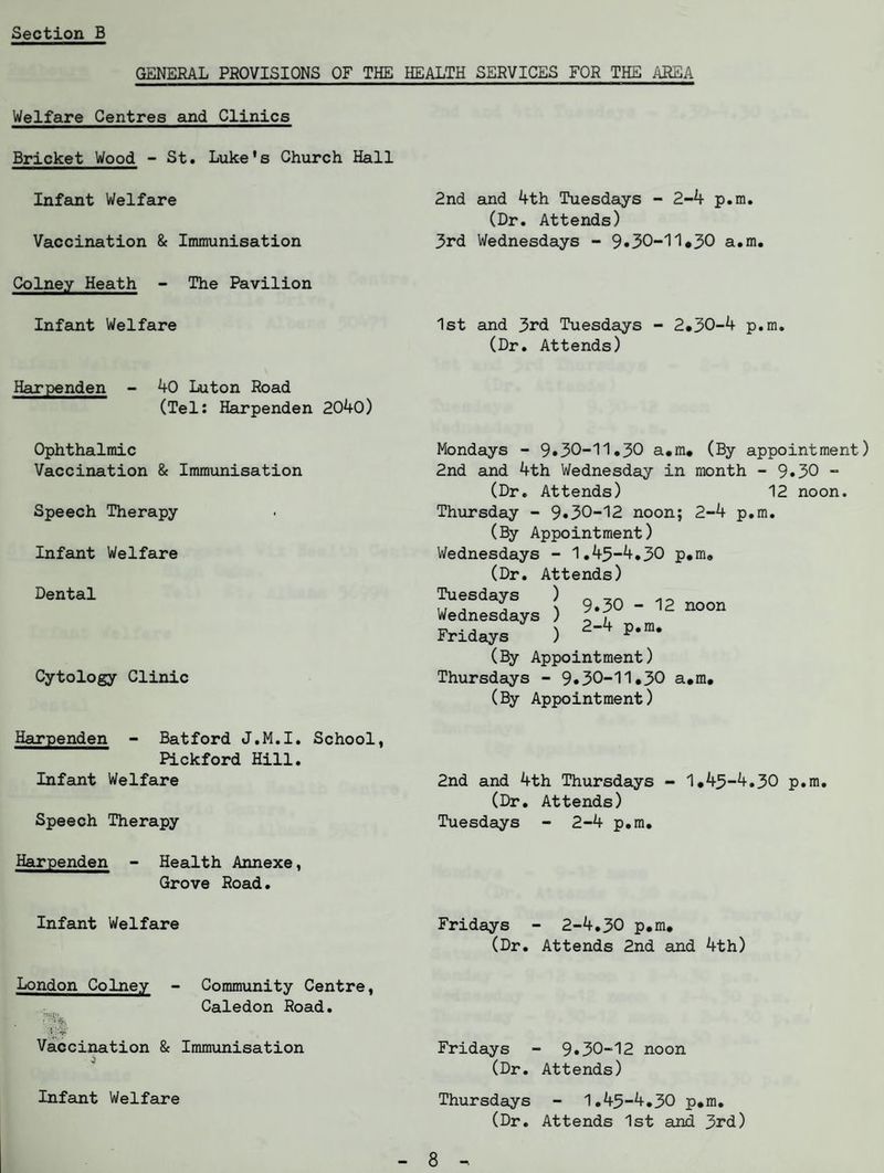 GENERAL PROVISIONS OF THE HEALTH SERVICES FOR THE AREA Welfare Centres and Clinics Bricket Wood - St. Luke's Church Hall Infant Welfare Vaccination & Immunisation Colney Heath - The Pavilion Infant Welfare Harpenden - 40 Luton Road (Tel: Harpenden 2040) Ophthalmic Vaccination & Immunisation Speech Therapy- Infant Welfare Dental Cytology Clinic 2nd and 4th Tuesdays - 2-4 p.m. (Dr. Attends) 3rd Wednesdays - 9*30-11.30 a.m. 1st and 3rd Tuesdays - 2*30-4 p.m. (Dr. Attends) Mondays - 9*30-11.30 a.m* (By appointment) 2nd and 4th Wednesday in month - 9*30 - (Dr. Attends) 12 noon. Thursday - 9*30-12 noon; 2-4 p.m. (By Appointment) Wednesdays - 1.43-4.30 p*m. (Dr. Attends) Tuesdays ) n Wednesdays ) noon Fridays ) 2’4 p*m- (By Appointment) Thursdays - 9*30-11*30 a.m* (By Appointment) Harpenden - Batford J.M.I. School, Pickford Hill. Infant Welfare 2nd and 4th Thursdays - 1*43-4.30 p.m. (Dr. Attends) Speech Therapy Tuesdays - 2-4 p.m. Harpenden - Health Annexe, Grove Road. Infant Welfare London Colney - Community Centre, Caledon Road. ■ ' Vaccination & Immunisation Infant Welfare Fridays - 2-4.30 p.m. (Dr. Attends 2nd and 4th) Fridays - 9*30-12 noon (Dr. Attends) Thursdays - 1.43-4.30 p.m. (Dr. Attends 1st and 3rd) 8
